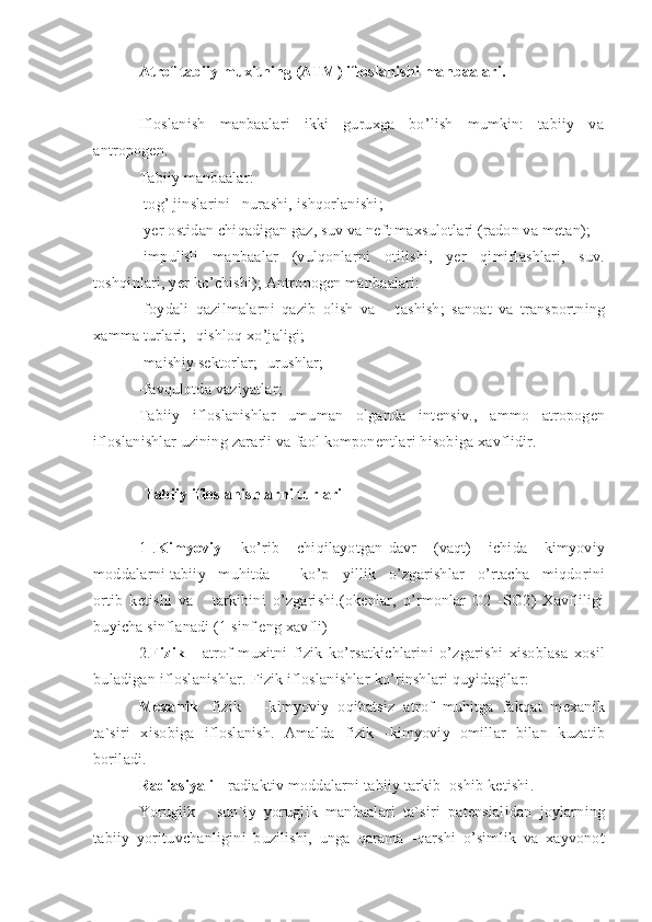 Atrof tabiiy muxitning (ATM) ifloslanishi manbaalari.
Ifloslanish     manbaalari     ikki     guruxga     bo’lish     mumkin:     tabiiy     va
antropogen.
Tabiiy manbaalar:
-tog’ jinslarini   nurashi, ishqorlanishi;
-yer ostidan chiqadigan gaz, suv va neft maxsulotlari (radon va metan);
-impul'sli   manbaalar   (vulqonlarni   otilishi,   yer   qimirlashlari,   suv.
toshqinlari, yer ko’chishi); Antropogen manbaalari:
-foydali   qazilmalarni   qazib   olish   va       tashish;   sanoat   va   transportning
xamma turlari; -qishloq xo’jaligi;
-maishiy sektorlar; -urushlar;
-favqulotda vaziyatlar;
Tabiiy   ifloslanishlar   umuman   olganda   intensiv.,   ammo   atropogen
ifloslanishlar uzining zararli va faol komponentlari hisobiga xavflidir.
Tabiiy ifloslanishlarni turlari
1   . Kimyoviy   –   ko’rib       chiqilayotgan   davr       (vaqt)       ichida       kimyoviy
moddalarni tabiiy   muhitda       ko’p   yillik   o’zgarishlar   o’rtacha   miqdorini
ortib   ketishi   va       tarkibini   o’zgarishi.(okenlar,   o’rmonlar   O2   -SO2)   Xavfliligi
buyicha sinflanadi (1 sinf eng xavfli)
2. Fizik   -   atrof   muxitni   fizik   ko’rsatkichlarini   o’zgarishi   xisoblasa   xosil
buladigan ifloslanishlar. Fizik ifloslanishlar ko’rinshlari quyidagilar:
Mexanik   -fizik   -   -kimyoviy   oqibatsiz   atrof   muhitga   fakqat   mexanik
ta`siri   xisobiga   ifloslanish.   Amalda   fizik   -kimyoviy   omillar   bilan   kuzatib
boriladi.
Radiasiyali  - radiaktiv moddalarni tabiiy tarkib  oshib ketishi.
Yoruglik   -   sun`iy   yoruglik   manbaalari   ta`siri   patensialidan   joylarning
tabiiy   yorituvchanligini   buzilishi,   unga   qarama   -qarshi   o’simlik   va   xayvonot 