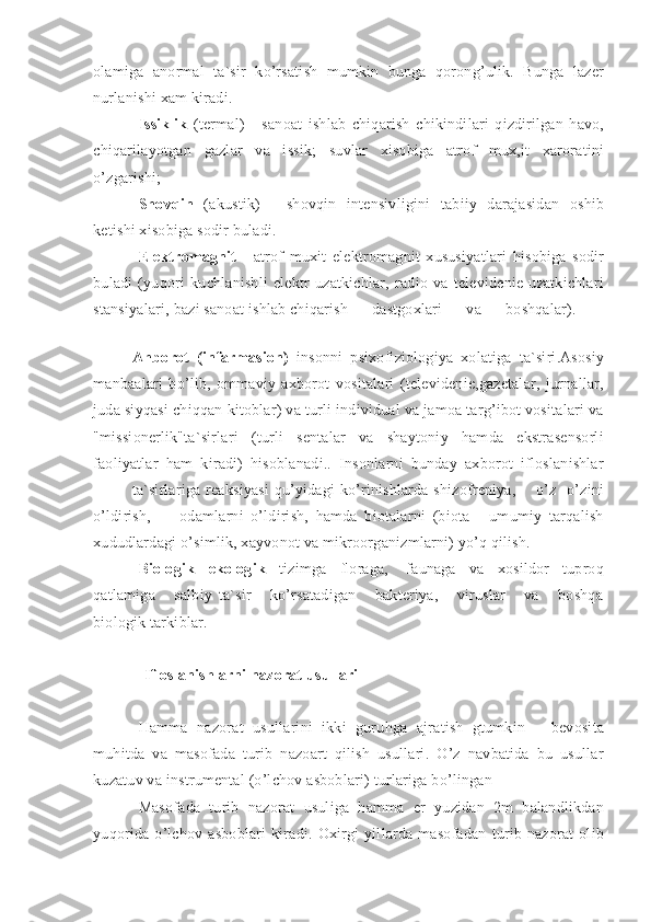 olamiga   anormal   ta`sir   ko’rsatish   mumkin   bunga   qorong’ulik.   Bunga   lazer
nurlanishi xam kiradi.
Issiklik   (termal)   -   sanoat   ishlab   chiqarish   chikindilari   qizdirilgan   havo,
chiqarilayotgan   gazlar   va   issik;   suvlar   xisobiga   atrof   mux,it   xaroratini
o’zgarishi;
Shovqin   (akustik)   -   shovqin   intensivligini   tabiiy   darajasidan   oshib
ketishi xisobiga sodir buladi.
Elektromagnit   -   atrof   muxit   elektromagnit   xususiyatlari   hisobiga   sodir
buladi   (yuqori   kuchlanishli   elektr   uzatkichlar,   radio   va   televidenie   uzatkichlari
stansiyalari, bazi sanoat ishlab chiqarish      dastgoxlari      va      boshqalar).      
 
Ahborot   (infarmasion)   insonni   psixofiziologiya   xolatiga   ta`siri.Asosiy
manbaalari   bo’lib,   ommaviy   axborot   vositalari   (televidenie,gazetalar,   jurnallar,
juda siyqasi chiqqan kitoblar) va turli individual va jamoa targ’ibot vositalari va
"missionerlik"ta`sirlari   (turli   sentalar   va   shaytoniy   hamda   ekstrasensorli
faoliyatlar   ham   kiradi)   hisoblanadi..   Insonlarni   bunday   axborot   ifloslanishlar
ta`sirlariga reaksiyasi  qu’yidagi  ko’rinishlarda shizofreniya,       o’z -o’zini
o’ldirish,         odamlarni   o’ldirish,   hamda   biotalarni   (biota   -   umumiy   tarqalish
xududlardagi o’simlik, xayvonot va mikroorganizmlarni) yo’q qilish. 
Biologik - ekologik    tizimga   floraga,    faunaga   va   xosildor   tuproq
qatlamiga       salbiy   ta`sir       ko’rsatadigan       bakteriya,       viruslar       va       boshqa
biologik tarkiblar.
Ifloslanishlarni nazorat usullari
Hamma   nazorat   usullarini   ikki   guruhga   ajratish   gtumkin   –   bevosita
muhitda   va   masofada   turib   nazoart   qilish   usullari.   O’z   navbatida   bu   usullar
kuzatuv va instrumental (o’lchov asboblari) turlariga bo’lingan
Masofada   turib   nazorat   usuliga   hamma   er   yuzidan   2m   balandlikdan
yuqorida   o’lchov   asboblari   kiradi.   Oxirgi   yillarda   masofadan   turib   nazorat   olib 