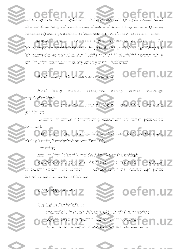 borish,   ayniqsa   katta   maydonlarni   ekologik   nazoratni   (viloyat,   respublikada)
olib   borishda   keng   qo’dlanilmoqda;   o´rtacha   o’lchamli   maydonlarda   (shahar,
tumanlarda) ekologik xolatini. ko’zdan kechirish va o’lchov  asboblari bilan
maxsus   xarakat1i     avtolaboratoriyalar   yordamida   olib   boriladi.   Bu
laboratoriya-har  qatorida havo  muhitini, suv  sifatini  aniqlash   va agro  kimyoviy
laboratoriyalar   va   boshqalar.   Atrof   tabiiy   muhitni   ifloslanishini   nazorati   tabiiy
atrof muhitni boshqaruvini asosiy tarkibiy qismi xisoblanadi.
Atrof   tabiiy muhitni boshqaruv usullari.
Atrof     tabiiy     muhitni     boshqaruvi     xozirgi     zamon     usullariga
quyidagilar kiradi:
-qonuniy           (me`yoriy         qonunchiliklarga         asoslangan,         me`yorlar
yo’li bilan);
-axborot   -   informasion   (monitoring,  kadastrlarni   olib   borish,   geoaxborot
tizimlari);
-ma`muriy       (atrof   muhitga   ta`sirini   baxolash,   ekologik   ekspertiza,
ekologik audit, lisenziyalash va sertifikatlash);
-iqtisodiy;
Atrof muhitni holatini kompleks tizimli kuzatish asosidagi: 
-ekologik   monitoring   asos   xisoblanadi.   Bir   marotabali         kuzatuvl
ob`ektlarni   xolatini   "bir   daqiqali"           kuzatuv   olib   borish   zarurati   tug´ilganda
tashkil etiladi, hamda kam ishlatiladi.
A.T.M.ni kuzatishda
Quydagi usullar ishlatiladi:
- organetik: ko’rish, eshitish, sejish, hidlab bilish,ta`m sezish;
- hayvonot va o’simliklarni holati va hulqini kuzatish;
- ko’chma hamda turg'un er usti kantaktli va masofadan turib 