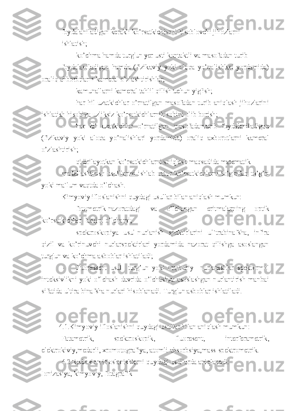 foydalaniladigan kerakli ko’rsatkichlarni hisoblovchi jihozlarni
ishlatish;
- ko’chma hamda turg'un yer usti kontaktli va masofadan turib
foydalaniladigan   hamda   (fizikaviy   yoki   aloqa   yo’nalishlari   yordamida)
oraliq ahborotlarni kameral o’zlashtirishlar;
- kamunallarni kameral tahlil qilish uchun yig'ish;
- har   hil   uzatkichlar   o’rnatilgan   masofadan   turib   aniqlash   jihozlarini
ishlatish hisobiga uzliksiz ko’rsatkichlarnihisobini olib borish;
- har   hil   uzatkichlar   o’rnatilgan   masofadanturib   foydalaniladigan
(fizikaviy   yoki   aloqa   yo’nalishlari   yordamida)   oraliq   axborotlarni   kameral
o’zlashtirish;
- qidirilayotkan ko’rsatkichlarni aniqlash maqsadida matematik
madellashtirish   usulllarini   ishlab   qator   ko’rsatkichlarni   to’g'ridan   to’g’ri
yoki ma`lum vaqtda o’lchash.
Kimyoviy ifloslanishni quydagi usullar bilan aniqlash mumkun:
- fotometrik-nazoratdagi   va   o’lchangan   eritmalarning   optik
ko’rsatkichlari farqini o’lchami;
- spektroskopiya   usul-nurlanish   spektirlarini   ul`trabinafsha,   infira
qizil   va   ko’rinuvchi   nurlarspektirlari   yordamida   nazorat   qilishga   asoslangan
turg'un va ko’chma asboblar ishlatiladi;
- fluoressent   usul-   turg’un   yoki   majburiy     nurlanishlar   spektormol
inteksivlikni   yoki   o’lchash   davrida   o’lchashga   asoslashgan   nurlantirish   manbai
sifatida ultira binafsha nurlari hisoblanadi. Turg'un asboblar ishlatiladi.
4.1.Kimyoviy ifloslanishni quydagi usullar bilan aniqlash mumkun:
Fatametrik,   spektroskopik,   fluoresent,   interferametrik,
elektrokiviy,medarli, xromotografiya, atomli-absorbsiya,mass-spektrometrik. 
4.2.Radiasion ifloslanishlarni quydagi usullarda aniqlanadi:
Ionizasiya, kimyoviy, fotagrafik 