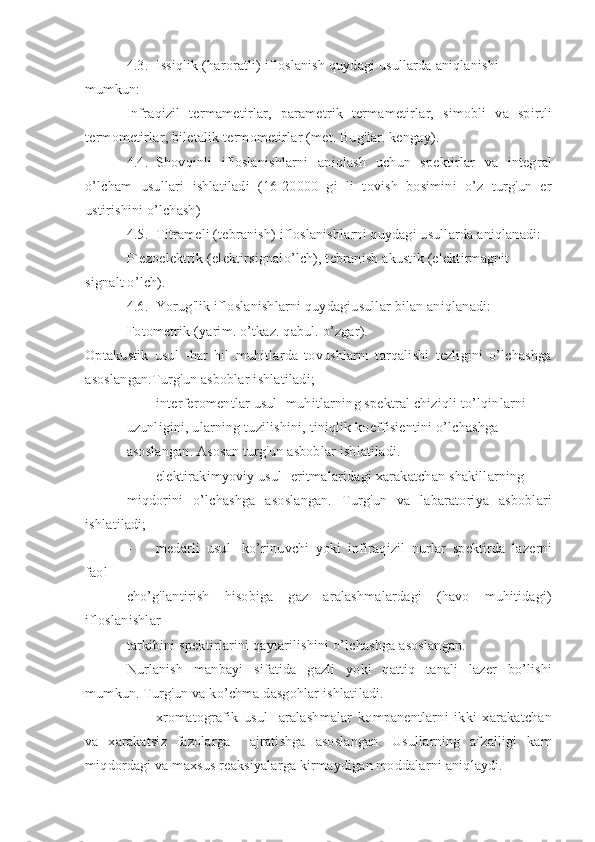 4.3. Issiqlik (haroratli) ifloslanish quydagi usullarda aniqlanishi
mumkun:
Infraqizil   termametirlar,   parametrik   termametirlar,   simobli   va   spirtli
termometirlar, biletalik termometirlar (met. Bug'lar. kengay).
4.4. Shovqinli   ifloslanishlarni   aniqlash   uchun   spektirlar   va   integral
o’lcham   usullari   ishlatiladi   (16-20000   gi   li   tovish   bosimini   o’z   turg'un   er
ustirishini o’lchash)
4.5. Titrameli (tebranish) ifloslanishlarni quydagi usullarda aniqlanadi:
P`ezoelektrik (elektirsignalo’lch), tebranish akustik (elektirmagnit
signalt o’lch).
4.6. Yorug'lik ifloslanishlarni quydagiusullar bilan aniqlanadi:
Fotometrik (yarim. o’tkaz. qabul. o’zgar).
Optakustik   usul   -har   hil   muhitlarda   tovushlarni   tarqalishi   tezligini   o’lchashga
asoslangan.Turg'un asboblar ishlatiladi;
- interferomentlar usul- muhitlarning spektral chiziqli to’lqinlarni
uzunligini, ularning tuzilishini, tiniqlik koeffisientini o’lchashga
asoslangan. Asosan turg'un asboblar ishlatiladi.
- elektirakimyoviy usul- eritmalaridagi xarakatchan shakillarning
miqdorini   o’lchashga   asoslangan.   Turg'un   va   labaratoriya   asboblari
ishlatiladi;
- medarli   usul-   ko’rinuvchi   yoki   infiraqizil   nurlar   spektirda   lazerni
faol
cho’g'lantirish   hisobiga   gaz   aralashmalardagi   (havo   muhitidagi)
ifloslanishlar
tarkibini spektirlarini qaytarilishini o’lchashga asoslangan.
Nurlanish   manbayi   sifatida   gazli   yoki   qattiq   tanali   lazer   bo’lishi
mumkun. Turg'un va ko’chma dasgohlar ishlatiladi.
- xromatografik   usul-   aralashmalar   kompanentlarni   ikki   xarakatchan
va   xarakatsiz   fazolarga     ajratishga   asoslangan.   Usullarning   afzalligi   kam
miqdordagi va maxsus reaksiyalarga kirmaydigan moddalarni aniqlaydi. 