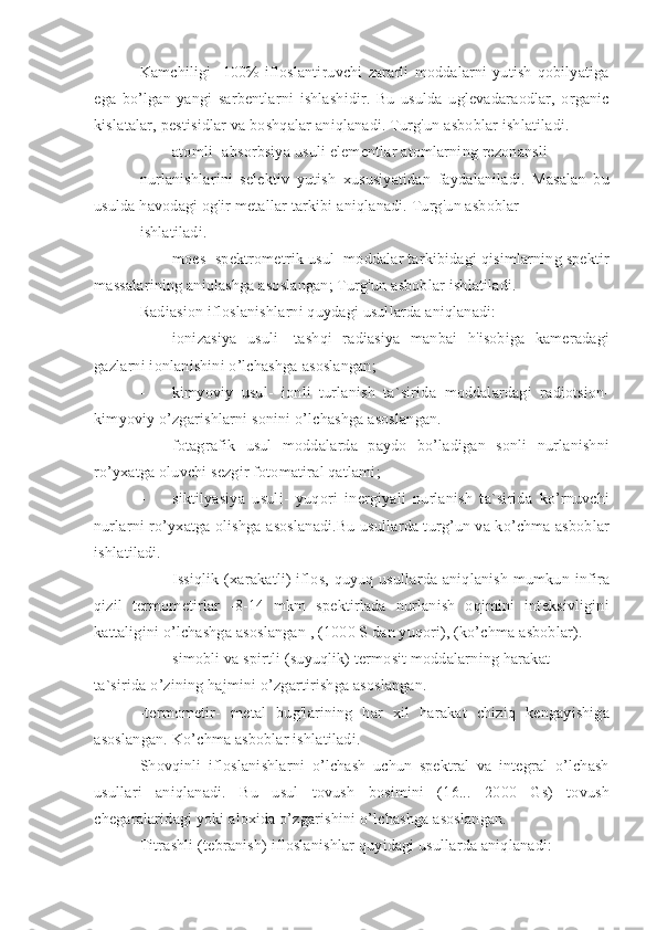 Kamchiligi     100%   ifloslantiruvchi   zararli   moddalarni   yutish   qobilyatiga
ega   bo’lgan   yangi   sarbentlarni   ishlashidir.   Bu   usulda   uglevadaraodlar,   organic
kislatalar, pestisidlar va boshqalar aniqlanadi. Turg'un asboblar ishlatiladi.
- atomli- absorbsiya usuli elementlar atomlarning rezonansli
nurlanishlarini   selektiv   yutish   xususiyatidan   faydalaniladi.   Masalan   bu
usulda havodagi og'ir metallar tarkibi aniqlanadi. Turg'un asboblar
ishlatiladi.
- moes- spektrometrik usul- moddalar tarkibidagi qisimlarning spektir
massalarining aniqlashga asoslangan; Turg'un asboblar ishlatiladi.
Radiasion ifloslanishlarni quydagi usullarda aniqlanadi:
- ionizasiya   usuli-   tashqi   radiasiya   manbai   h'isobiga   kameradagi
gazlarni ionlanishini o’lchashga asoslangan;
- kimyoviy   usul-   ionli   turlanish   ta`sirida   moddalardagi   radiotsion-
kimyoviy o’zgarishlarni sonini o’lchashga asoslangan.
- fotagrafik   usul   moddalarda   paydo   bo’ladigan   sonli   nurlanishni
ro’yxatga oluvchi sezgir fotomatiral qatlami;
- siktilyasiya   usuli-   yuqori   inergiyali   nurlanish   ta`sirida   ko’rnuvchi
nurlarni ro’yxatga olishga asoslanadi.Bu usullarda turg’un va ko’chma asboblar
ishlatiladi.
- Issiqlik (xarakatli)  iflos, quyuq usullarda aniqlanish  mumkun infira
qizil   termometirlar   -8-14   mkm   spektirlada   nurlanish   oqimini   inteksivligini
kattaligini o’lchashga asoslangan , (1000 S dan yuqori), (ko’chma asboblar).
- simobli va spirtli (suyuqlik) termosit moddalarning harakat
ta`sirida o’zining hajmini o’zgartirishga asoslangan.
-termometir-   metal   bug'larining   har   xil   harakat   chiziq   kengayishiga
asoslangan. Ko’chma asboblar ishlatiladi.
Shovqinli   ifloslanishlarni   o’lchash   uchun   spektral   va   integral   o’lchash
usullari   aniqlanadi.   Bu   usul   tovush   bosimini   (16...   2000   Gs)   tovush
chegaralaridagi yoki aloxida o’zgarishini o’lchashga asoslangan.
Titrashli (tebranish) ifloslanishlar quyidagi usullarda aniqlanadi: 