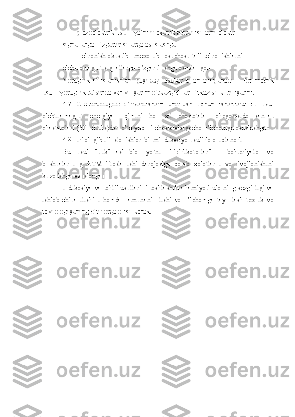 - p'ezoelektrik usul - ya`ni mexanik tebranishlarni elektr
signallarga o’zgartirishlarga asoslashga.
- Tebranish akustik - mexanik past chastotali tebranishlarni
elektromagnit signallarga o’zgartirishga asoslangan.
Yorug'lik   ifloslanishlari   quyidagi   usullar   bilan   aniqlanadi:   -   fotometrik
usul - yorug'lik ta`sirida xar xil yarim o’tkazgichlar o’tkazish kobiliyatini.
4.7. Elektiramagnit   ifloslanishlari   aniqlash   uchun   ishlatiladi.Bu   usul
elektiramagnit   energiya   oqimini   har   xil   chastatalar   chegarasida   sanoat
chastatalari (50...60Gs)dan o’ta yuqori chastatalargacha o’lchamga asoslashgan.
4.8. Biologik ifloslanishlar-biomindikasiya usulida aniqlanadi.
Bu   usul   "trik"   asboblar   ya`ni   "bioidikatorlar"   –   bakteriyalar   va
boshqalarning   ATM   ifloslanishi   darajasiga   qarab   xolatlarni   va   rivojlanishini
kuzatishga asoslangan.
Indikasiya va tahlil usullarini tashlashda ahamiyati ularning sezgirligi va
ishlab   chiqarilishini   hamda   namunani   olishi   va   o’lchamga   tayorlash   texnik   va
texnologiyaning e’tiborga olish kerak. 