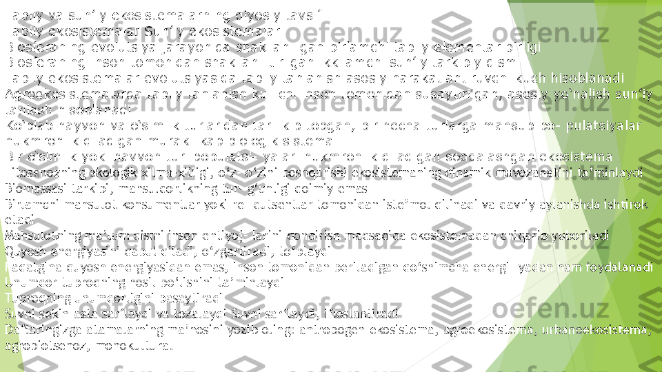 Ta biiy va sun’iy ekosistemalarning qiyosiy tavsifi
Ta biiy ekosistemalar Sun’iy ekosistemalar
Biosferaning evolutsiya jarayonida shakllan- gan birlamchi tabiiy elementar birligi
Biosferaning inson tomonidan shakllan- tirilgan ikkilamchi sun’iy tarkibiy qismi
Ta biiy ekosistemalar evolutsiyasida tabiiy tanlanish asosiy harakatlantiruvchi kuch hisoblanadi
Agroekosistemalarda tabiiy tanlanish ku- chi inson tomonidan susaytirilgan, asosiy yo‘nalish sun’iy 
tanlash hisoblanadi
Ko‘plab hayvon va o‘simlik turlaridan tar- kib topgan, bir necha turlarga mansub po- pulatsiyalar 
hukmronlik qiladigan murak- kab biologik sistema
Bir o‘simlik yoki havvon turi populatsi- yalari hukmronlik qiladigan soddalashgan ekosistema 
Fitosenozning ekologik xilma-xilligi, o‘z- o‘zini boshqarishi ekosistemaning dinamik muvozanatini ta’minlaydi
Biomassasi tarkibi, mahsuldorlikning tur- g‘unligi doimiy emas
Birlamchi mahsulot konsumentlar yoki re- dutsentlar tomonidan iste’mol qilinadi va davriy aylanishda ishtirok 
etadi
Mahsulotning ma’lum qismi inson ehtiyoj- larini qondirish maqsadida ekosistemadan chiqarib yuboriladi
Quyosh energiyasini qabul qiladi, o‘zgartiradi, to‘playdi
Faqatgina quyosh energiyasidan emas, inson tomonidan beriladigan qo‘shimcha energi- yadan ham foydalanadi
Unumdor tuproqning hosil bo‘lishini ta’minlaydi
Tu proqning unumdorligini pasaytiradi
Suvni sekin-asta sarflaydi va tozalaydi Suvni sarflaydi, ifloslantiradi
Daftaringizga atamalarning ma’nosini yozib oling: antropogen ekosistema, agroekosistema, urbanoekosistema, 
agrobiotsenoz, monokultura.         