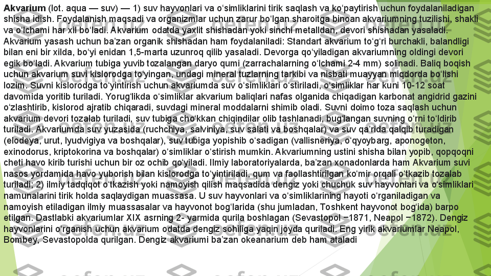 Akvarium  (lot. aqua —	 suv) —	 1)	 suv	 hayvonlari	 va	 o simliklarini	 tirik	 saqlash	 va	 ko paytirish	 uchun	 foydalaniladigan	 	ʻ ʻ
shisha	
 idish.	 Foydalanish	 maqsadi	 va	 organizmlar	 uchun	 zarur	 bo lgan	 sharoitga	 binoan	 akvariumning	 tuzilishi,	 shakli	 	ʻ
va	
 o lchami	 har	 xil	 bo ladi.	 Akvarium	 odatda	 yaxlit	 shishadan	 yoki	 sinchi	 metalldan,	 devori	 shishadan	 yasaladi.	 	ʻ ʻ
Akvarium	
 yasash	 uchun	 ba zan	 organik	 shishadan	 ham	 foydalaniladi:	 Standart	 akvarium	 to g ri	 burchakli,	 balandligi	 	ʼ ʻ ʻ
bilan	
 eni	 bir	 xilda,	 bo yi	 enidan	 1,5-marta	 uzunroq	 qilib	 yasaladi.	 Devorga	 qo yiladigan	 akvariumning	 oldingi	 devori	 	ʻ ʻ
egik	
 bo ladi.	 Akvarium	 tubiga	 yuvib	 tozalangan	 daryo	 qumi	 (zarrachalarning	 o lchami	 2-4 mm)	 solinadi.	 Baliq	 boqish	 	ʻ ʻ
uchun
 akvarium	 suvi	 kislorodga	 to yingan,	 undagi	 mineral	 tuzlarning	 tarkibi	 va	 nisbati	 muayyan	 miqdorda	 bo lishi	 	ʻ ʻ
lozim.	
 Suvni	 kislorodga	 to yintirish	 uchun	 akvariumda	 suv	 o simliklari	 o stiriladi,	 o simliklar	 har	 kuni	 10-12	 soat	 	ʻ ʻ ʻ ʻ
davomida	
 yoritib	 turiladi.	 Yorug likda	 o simliklar	 akvarium	 baliqlari	 nafas	 olganida	 chiqadigan	 karbonat	 angidrid	 gazini	 	ʻ ʻ
o zlashtirib,	
 kislorod	 ajratib	 chiqaradi,	 suvdagi	 mineral	 moddalarni	 shimib	 oladi.	 Suvni	 doimo	 toza	 saqlash	 uchun	 	ʻ
akvarium	
 devori	 tozalab	 turiladi,	 suv	 tubiga	 cho kkan	 chiqindilar	 olib	 tashlanadi,	 bug langan	 suvning	 o rni	 to ldirib	 	ʻ ʻ ʻ ʻ
turiladi.	
 Akvariumda	 suv	 yuzasida	 (ruchchiya,	 salviniya,	 suv	 salati	 va	 boshqalar)	 va	 suv	 qa rida	 qalqib	 turadigan	 	ʼ
(elodeya,	
 urut,	 lyudvigiya	 va	 boshqalar),	 suv	 tubiga	 yopishib	 o sadigan	 (vallisneriya,	 o qyoybarg,	 aponogeton,	 	ʻ ʻ
exinodorus,	
 kriptokorina	 va	 boshqalar)	 o simliklar	 o stirish	 mumkin.	 Akvariumning	 ustini	 shisha	 bilan	 yopib,	 qopqoqni	 	ʻ ʻ
cheti	
 havo	 kirib	 turishi	 uchun	 bir	 oz	 ochib	 qo yiladi.	 Ilmiy	 laboratoriyalarda,	 ba zan	 xonadonlarda	 ham	 Akvarium	 suvi	 	ʻ ʼ
nasos	
 yordamida	 havo	 yuborish	 bilan	 kislorodga	 to yintiriladi,	 qum	 va	 faollashtirilgan	 ko mir	 orqali	 o tkazib	 tozalab	 	ʻ ʻ ʻ
turiladi;	
 2)	 ilmiy	 tadqiqot	 o tkazish	 yoki	 namoyish	 qilish	 maqsadida	 dengiz	 yoki	 chuchuk	 suv	 hayvonlari	 va	 o simliklari	 	ʻ ʻ
namunalarini	
 tirik	 holda	 saqlaydigan	 muassasa.	 U	 suv	 hayvonlari	 va	 o simliklarining	 hayoti	 o rganiladigan	 va	 	ʻ ʻ
namoyish	
 etiladigan	 ilmiy	 muassasalar	 va	 hayvonot	 bog larida	 (shu	 jumladan,	 To shkent	 hayvonot	 bog ida)	 barpo	 	ʻ ʻ
etilgan.	
 Dastlabki	 akvariumlar	 XIX	 asrning	 2-	 yarmida	 qurila	 boshlagan	 (Sevastopol	 −1871,	 Neapol	 −1872).	 Dengiz	 
hayvonlarini	
 o rganish	 uchun	 akvarium	 odatda	 dengiz	 sohiliga	 yaqin	 joyda	 quriladi.	 Eng	 yirik	 akvariumlar	 Neapol,	 	ʻ
Bombey,	
 Sevastopolda	 qurilgan.	 Dengiz	 akvariumi	 ba zan	 okeanarium	 deb	 ham	 ataladi	ʼ         