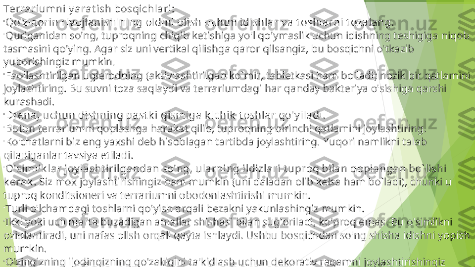 Terrariumni y arat ish bosqichlari:

Qo'ziqorin riv ojlanishining oldini olish uchun idishlar v a t oshlarni t ozalang.

Quriganidan so'ng, tuproqning chiqib ketishiga yo'l qo'ymaslik uchun idishning teshigiga niqob 
tasmasini qo'ying. Agar siz uni vertikal qilishga qaror qilsangiz, bu bosqichni o'tkazib 
yuborishingiz mumkin.

Faollashtirilgan uglerodning (aktivlashtirilgan ko`mir, tabletkasi ham bo`ladi) nozik bir qatlamini 
joylashtiring. Bu suvni toza saqlaydi va terrariumdagi har qanday bakteriya o'sishiga qarshi 
kurashadi.

Drenaj uchun dishning past k i qismiga k ichik  t oshlar qo'y iladi.

Butun terrariumni qoplashga harakat qilib, tuproqning birinchi qatlamini joylashtiring.

Ko'chatlarni biz eng yaxshi deb hisoblagan tartibda joylashtiring.  Yuqori namlikni talab 
qiladiganlar tavsiya etiladi.

O'simlik lar joy lasht irilgandan so'ng, ularning ildizlari t uproq bilan qoplangan bo` lishi 
k erak .  Siz mox joylashtirishingiz ham mumkin (uni daladan olib kelsa ham bo`ladi), chunki u 
tuproq konditsioneri va terrariumni obodonlashtirishi mumkin. 

Turli o'lchamdagi toshlarni qo'yish orqali bezakni yakunlashingiz mumkin.

Ikki yoki uch marta buzadigan amallar shishasi bilan sug'oriladi, ko'proq emas. Bu o'simlikni 
oziqlantiradi, uni nafas olish orqali qayta ishlaydi. Ushbu bosqichdan so'ng shisha idishni yopish 
mumkin.

O'zingizning ijodingizning go'zalligini ta'kidlash uchun dekorativ raqamni joylashtirishingiz 
mumkin.         