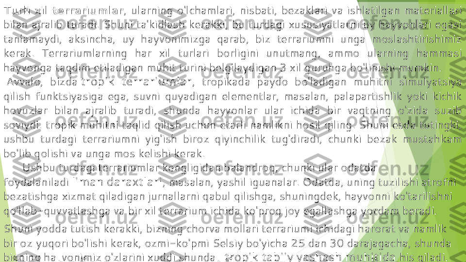 Turli  xil  terrariumlar ,  ularning  o'lchamlari,  nisbati,  bezaklari  va  ishlatilgan  materiallari 
bilan  ajralib  turadi.  Shuni  ta'kidlash  kerakki,  bu  turdagi  xususiyatlarni  uy  hayvonlari  egasi 
tanlamaydi,  aksincha,  uy  hayvonimizga  qarab,  biz  terrariumni  unga  moslashtirishimiz 
kerak.  Terrariumlarning  har  xil  turlari  borligini  unutmang,  ammo  ularning  hammasi 
hayvonga taqdim etiladigan muhit turini belgilaydigan 3 xil guruhga bo'linishi mumkin.
  Avvalo,  bizda  t ropik   t errarium lar ,  tropikada  paydo  bo'ladigan  muhitni  simulyatsiya 
qilish  funktsiyasiga  ega,  suvni  quyadigan  elementlar,  masalan,  palapartishlik  yoki  kichik 
hovuzlar  bilan  ajralib  turadi,  shunda  hayvonlar  ular  ichida  bir  vaqtning  o'zida  suzib 
soviydi. tropik muhitni taqlid qilish uchun etarli namlikni hosil qiling. Shuni esda tutingki, 
ushbu  turdagi  terrariumni  yig'ish  biroz  qiyinchilik  tug'diradi,  chunki  bezak  mustahkam 
bo'lib qolishi va unga mos kelishi kerak.
       Ushbu turdagi terrariumlar kengligidan balandroq, chunki ular odatda 
foydalaniladi  lim an daraxt lari , masalan, yashil iguanalar. Odatda, uning tuzilishi atrofni 
bezatishga xizmat qiladigan jurnallarni qabul qilishga, shuningdek, hayvonni ko'tarilishni 
qo'llab-quvvatlashga va bir xil terrarium ichida ko'proq joy egallashga yordam beradi.
Shuni yodda tutish kerakki, bizning chorva mollari terrariumi ichidagi harorat va namlik 
bir oz yuqori bo'lishi kerak, ozmi-ko'pmi Selsiy bo'yicha 25 dan 30 darajagacha, shunda 
bizning hayvonimiz o'zlarini xuddi shunday  t ropik  t abiiy  y ashash m uhit ida  his qiladi.         