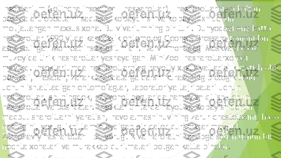 Insektarium (lotincha insectum - hasharotlar) - hasharotlarni va ba'zan 
boshqa artropodlarni saqlash, ko'paytirish va ko'paytirish uchun 
mo'ljallangan maxsus xona. Bu vivariumning bir turi. Dunyodagi eng katta 
hasharotlar 1990 yilda kanadalik entomolog Georges Brossard tomonidan 
asos solingan Monreal insektariumidir.  Darvin nomidagi Moskva davlat 
muzeyida tirik hasharotlar yashaydigan "MiniZoo" hasharotlarxonasi 
mavjud. Insektariumda hasharotlarning hayotiy xususiyatlarini kuzatish olib 
boriladi, masalan, zararkunandalarga qarshi kurashning biologik usuli 
uchun ishlatiladigan entomofaglar,  laboratoriya tajribalari uchun 
hasharotlar,  shuningdek, hayvonot bog'larida namoyish qilish uchun 
hasharotlar va boshqalar.  Insektariumlarda hayot va ko'payish uchun 
maqbul sharoitlarni yaratish, havo almashinuvining zarur chastotasini, havo 
namligini, yorug'likni ta'minlaydigan bir qator qurilmalar mavjud. 
Zamonaviy hasharotlar - bu yorug'lik va haroratni tartibga solish uchun bir 
nechta xonalari va murakkab qurilmalari bo'lgan katta binolar.         