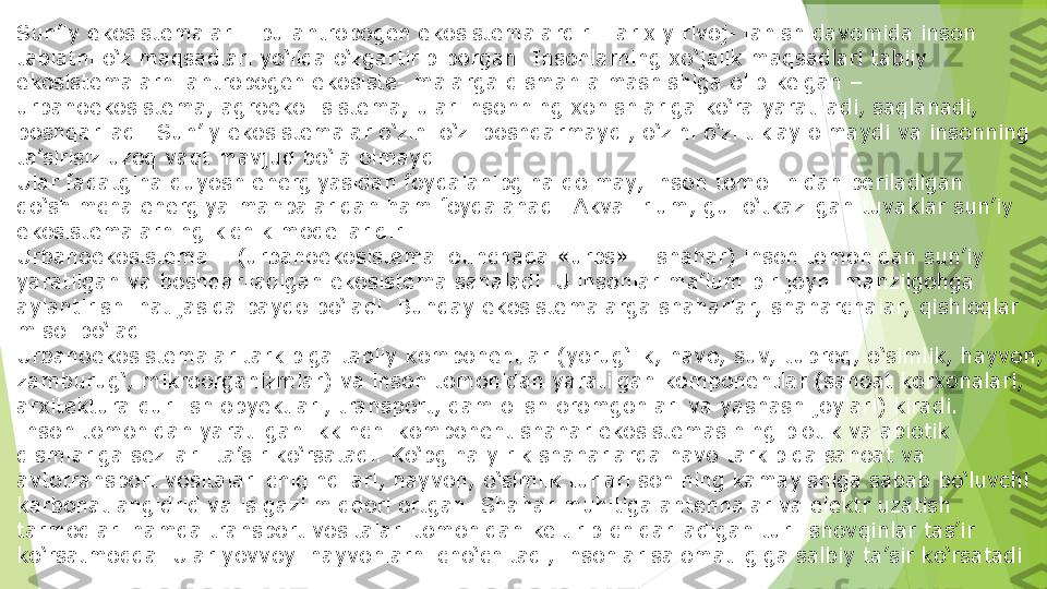 Sun’iy ekosistemalar – bu antropogen ekosistemalardir.  Ta rixiy rivoj- lanish davomida inson 
tabiatni o‘z maqsadlari yo‘lida o‘zgartirib borgan. Insonlarning xo‘jalik maqsadlari tabiiy 
ekosistemalarni antropogen ekosiste- malarga qisman almashishiga olib kelgan – 
urbanoekosistema, agroeko- sistema, ular insonning xohishlariga ko‘ra yaratiladi, saqlanadi, 
boshqariladi. Sun’iy ekosistemalar o‘zini o‘zi boshqarmaydi, o‘zini o‘zi tiklay olmaydi va insonning 
ta’sirisiz uzoq vaqt mavjud bo‘la olmaydi.
Ular faqatgina quyosh energiyasidan foydalanibgina qolmay, inson tomo- nidan beriladigan 
qo‘shimcha energiya manbalaridan ham foydalanadi. Akva- rium, gul o‘tkazilgan tuvaklar sun’iy 
ekosistemalarning kichik modellaridir.
Urbanoekosistema – (urbanoekosistema lotinchada «urbs» – shahar) inson tomonidan sun’iy 
yaratilgan va boshqariladigan ekosistema sanaladi. U insonlar ma’lum bir joyni manzilgohga 
aylantirishi natijasida paydo bo‘ladi. Bunday ekosistemalarga shaharlar,  shaharchalar,  qishloqlar 
misol bo‘ladi.
Urbanoekosistemalar tarkibiga tabiiy komponentlar (yorug‘lik, havo, suv, tuproq, o‘simlik, hayvon, 
zamburug‘, mikroorganizmlar) va inson tomonidan yaratilgan komponentlar (sanoat korxonalari, 
arxitektura qurilish obyektlari, transport, dam olish oromgohlari va yashash joylari) kiradi.
Inson tomonidan yaratilgan ikkinchi komponent shahar ekosistemasining biotik va abiotik 
qismlariga sezilarli ta’sir ko‘rsatadi. Ko‘pgina yirik shaharlarda havo tarkibida sanoat va 
avtotransport vositalari chiqindilari, hayvon, o‘simlik turlari sonining kamayishiga sabab bo‘luvchi 
karbonat angidrid va is gazi miqdori ortgan. Shahar muhitiga antennalar va elektr uzatish 
tarmoqlari hamda transport vositalari tomonidan keltirib chiqariladigan turli shovqinlar tas’ir 
ko‘rsatmoqda. Ular yovvoyi hayvonlarni cho‘chitadi, insonlar salomatligiga salbiy ta’sir ko‘rsatadi         