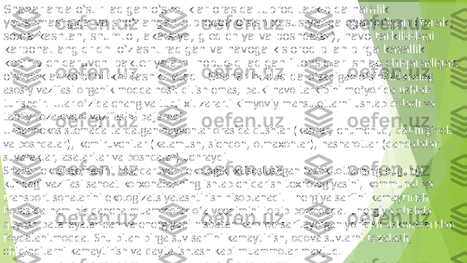 Shaharlarda o‘stiriladigan o‘simliklar orasida tuproq tarkibida namlik 
yetishmasligiga va sho‘rlangan tuproqda o‘sish xususiyatiga ega bo‘lgan (terak, 
soxta kashtan, shumtol, akatsiya, gledichiya va boshqalar), havo tarkibidagi 
karbonat angidridni o‘zlashtiradigan va havoga kislorod bilan birga kasallik 
keltirib chiqaruvchi bakteriyalarni nobud qiladigan fitonsidlar ishlab chiqaradigan 
o‘simliklar ko‘pchilikni tashkil etadi. Shahar hududida  o‘sadigan o‘simliklarning 
asosiy vazifasi organik modda hosil qilish emas, balki havo tarkibini me’yorida ushlab 
turishdir.  Ular o‘zida chang va turli xil zararli kimyoviy mahsulotlarni ushlab qoladi va 
tabiiy tozalovchi vazifasini bajaradi.
Urbanoekosistemada tarqalgan hayvonlar orasida qushlar (kaptar,  chumchuq, qaldirg‘och 
va boshqalar), kemiruvchilar (kalamush, sichqon, olmaxonlar), hasharotlar (qandalalar,  
suvaraklar,  asalarilar va boshqalar) uchraydi.
Shahar ekosistemasini boshqaruvchi ekologik ixtisoslashgan tashkilotlarning bugungi 
kundagi vazifasi sanoat korxonalarining ishlab chiqarish texnologiyasini, kommunal va 
transport sohalarini ekologizatsiyalashtirish hisoblanadi. Energiya sarfini kamaytirish 
borasida ham bir qancha muammolar o‘z yechimini topib bormoqda. Energiya olishda 
quyosh batareyalaridan va energiyani nisbatan kamroq sarflaydigan yoritish uskunalaridan 
foydalanilmoqda. Shu bilan birga suv sarfini kamaytirish, oqova suvlarni tozalash, 
chiqindilarni kamaytirish va qayta ishlash kabi muammolar mavjud.         