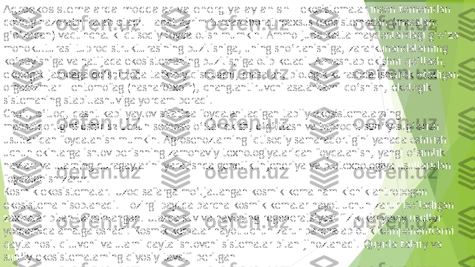 Agroekosistemalarda moddalar va energiya aylanishi.  ekosistemalar inson tomonidan 
doimiy nazoratni talab etadi. Faqat ayrim turdan iborat maxsus ekosistemadan (masalan, 
g‘o‘zadan) vaqtinchalik iqtisodiy foyda olish mumkin. Ammo juda katta maydonlardagi g‘o‘za 
monokulturasi tuproq strukturasining buzilishiga, uning sho‘rlanishiga, zararkunandalarning 
ko‘payishiga va natijada ekosistemaning buzilishiga olib keladi. Almashlab ekishni qo‘llash, 
ekologik jamoaga qo‘shimcha tarkibiy qismlarni, masalan, biologik kurashda ishtirok etadigan 
organizmlar – entomofag (hasharotxo‘r), changlantiruvchi asalarilarni qo‘shish, ekologik 
sistemaning stabillashuviga yordam beradi.
Cho‘l, o‘tloq, dasht kabi yaylov sifatida foydalaniladigan tabiiy ekosistemalarning 
mahsuldorligini oshirish uchun serhosil o‘tlar ekish, o‘g‘itlash va tuproqni sun’iy sug‘orish 
usullaridan foydalanish mumkin. Agrosenozlarning iqtisodiy samaradorligini yanada oshirish 
uchun ekinlarga ishlov berishning zamonaviy texnologiyalaridan foydalanish, yangi o‘simlik 
navlari va ularning duragaylarini yaratishda genetik injeneriya va biotexnologiya usullaridan 
foydalanish zarur.
Kosmik ekosistemalar.  Uzoq safarga mo‘ljallangan kosmik kema ham kichik antropogen 
ekosistema hisoblanadi. Hozirgi paytda barcha kosmik kemalar hayot uchun zarur bo‘ladigan 
zaxiralar bilan ta’minlangan. Ularda suv va havoning regeneratsiyasi fizik-kimyoviy usullar 
yordamida amalga oshadi. Kosmik kemalar hayot uchun zarur barcha abiotik komponentlarni 
qayta hosil qiluvchi va ularni qayta ishlovchi sistemalar bilan jihozlanadi. Quyida tabiiy va 
sun’iy ekosistemalarning qiyosiy tavsifi berilgan          