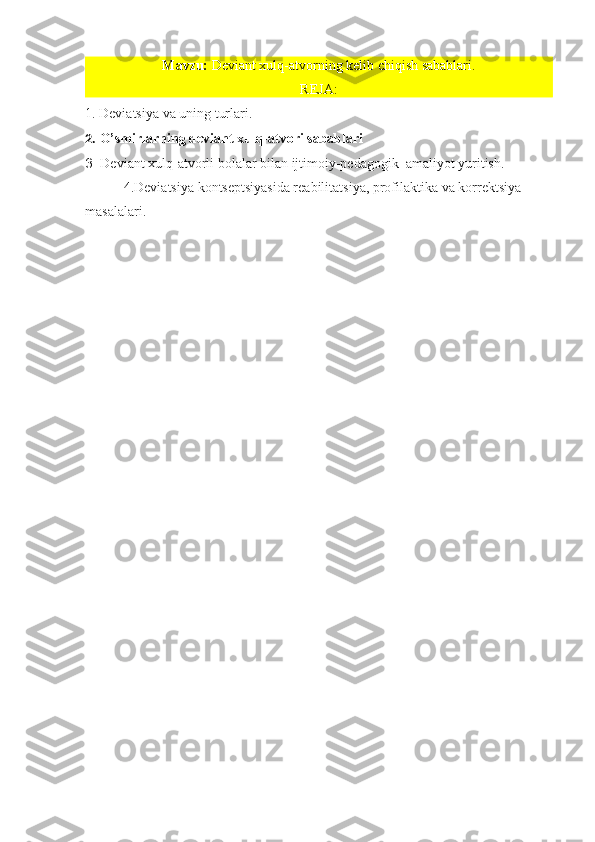 Mavzu:  Deviant xulq-atvorning kelib chiqish sabablari.
REJA:
1.   Deviatsiya va uning turlari.
2.  O’smirlarning deviant xulq-atvori sabablari
3.  Deviant xulq-atvorli bolalar bilan ijtimoiy-pedagogik  amaliyot yuritish.
           4.Deviatsiya kontseptsiyasida reabilitatsiya, profilaktika va korrektsiya 
masalalari.
  