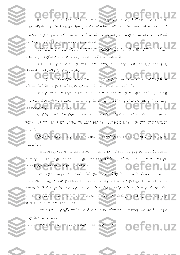 Adaptatsiyadan   farqli   o’laroq   reabilitatsiya   tiklanish,   faollashtirish   sifatida
tushuniladi.   Reabilitatsiya   jarayonida   o’rnini   to’ldiruvchi   mexanizm   mavjud
nuqsonni   yengib   o’tish   uchun   qo’llanadi,   adaptatsiya   jarayonida   esa   u   mavjud
nuqsonga ko’nikish maqsadida qo’llanadi.
Demak, reabilitatsiya bu bolani jamiyatdagi faol hayotga va ijtimoiy foydali
mehnatga qaytarish maqsadidagi chora-tadbirlar tizimidir.
Reabilitatsiyaning  bir  qancha  turlari  mavjud:  tibbiy, psixologik, pedagogik,
ijtimoiy-iqtisodiy, kasbiy, maishiy.
Tibbiy reabilitatsiya bola organizmining u yoki bu yo’qotilgan funksiyasini
o’rnini to’ldirish yoki to’liq va qisman tiklashga qaratilgan bo’ladi.
Ruhiy   reabilitatsiya   o’smirning   ruhiy   sohasiga   qaratilgan   bo’lib,   uning
maqsadi deviant xulq-atvorli bola ongida uning hech kimga kerakmasligi haqidagi
tasavvurni yengib o’tishdir.
Kasbiy   reabilitatsiya   o’smirni   biror-bir   kasbga   o’rgatish,   u   uchun
yengillashtirilgan sharoitli va qisqartirilgan ish kuniga ega ish joylarini qidirishdan
iborat.
Maishiy reabilitatsiya o’smir uchun normal  yashash  sharoitlarini  yaratishga
qaratiladi.
Ijtimoiy-iqtisodiy   reabilitatsiya   deganda   esa   o’smir   huquq   va   manfaatlarini
himoya qilish, unga tegishli bo’lgan moddiy mulklar, to’lovlar bilan ta’minlashga
qaratilgan chora-tadbirlar tushuniladi.
Ijtimoiy-pedagogik   reabilitatsiya-bola   hayotiy   faoliyatida   muhim
ahamiyatga  ega   shaxsiy   hislatlarni,  uning  jamiyat   integratsiyasiga  yordamyordam
beruvchi faol hayotiy pozitsiyasini shakllantirish, ijobiy rollarni, jamiyatda yurish-
turish   qoidalarini   o’zlashtirishi,   kerakli   ma’lumot   olishga   qaratilgan   tarbiyaviy
xarakterdagi chora-tadbirlardir.
Ijtimoiy-pedagogik   reabilitatsiya   muassasalarining     asosiy   va   vazifalariga
quyidagilar kiradi: 
-bolalar va o’smirlarni nazoratsizliklarini oldini olish, 