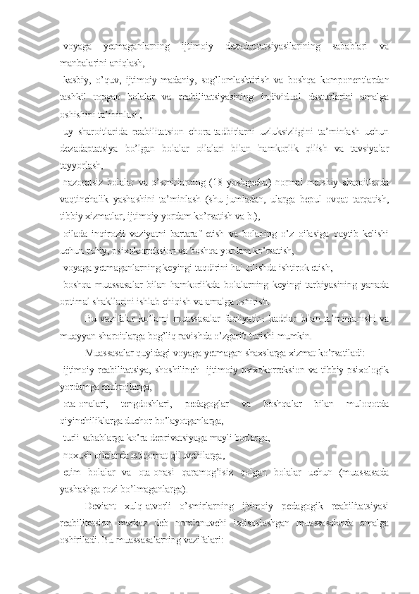 -voyaga   yetmaganlarning   ijtimoiy   dezadaptatsiyasilarining   sabablari   va
manbalarini aniqlash,
-kasbiy,   o’quv,   ijtimoiy-madaniy,   sog’lomlashtirish   va   boshqa   komponentlardan
tashkil   topgan   bolalar   va   reabilitatsiyasining   individual   dasturlarini   amalga
oshishini ta’minlash,
-uy   sharoitlarida   reabilitatsion   chora-tadbirlarni   uzluksizligini   ta’minlash   uchun
dezadaptatsiya   bo’lgan   bolalar   oilalari   bilan   hamkorlik   qilish   va   tavsiyalar
tayyorlash,
-nazoratsiz   bolalar   va   o’smirlarning   (18   yoshgacha)   normal   maishiy   sharoitlarda
vaqtinchalik   yashashini   ta’minlash   (shu   jumladan,   ularga   bepul   ovqat   tarqatish,
tibbiy xizmatlar, ijtimoiy yordam ko’rsatish va b.),
-oilada   inqirozli   vaziyatni   bartaraf   etish   va   bolaning   o’z   oilasiga   qaytib   kelishi
uchun ruhiy, psixokorreksion va boshqa yordam ko’rsatish,
-voyaga yetmaganlarning keyingi taqdirini hal qilishda ishtirok etish,
-boshqa   muassasalar   bilan   hamkorlikda   bolalarning   keyingi   tarbiyasining   yanada
optimal shakllarini ishlab chiqish va amalga oshirish.
Bu   vazifalar   ko’lami   muassasalar   faoliyatini   kadrlar   bilan   ta’minlanishi   va
muayyan sharoitlarga bog’liq ravishda o’zgarib turishi mumkin.
Muassasalar quyidagi voyaga yetmagan shaxslarga xizmat ko’rsatiladi:
-ijtimoiy reabilitatsiya,  shoshilinch    ijtimoiy psixokorreksion  va tibbiy-psixologik
yordamga muhtojlarga,
-ota-onalari,   tengdoshlari,   pedagoglar   va   boshqalar   bilan   muloqotda
qiyinchiliklarga duchor bo’layotganlarga,
-turli sabablarga ko’ra deprivatsiyaga mayli borlarga,
-noxush oilalarda istiqomat qiluvchilarga,
-etim   bolalar   va   ota-onasi   qaramog’isiz   qolgan   bolalar   uchun   (muassasada
yashashga rozi bo’lmaganlarga).
Deviant   xulq-atvorli   o’smirlarning   ijtimoiy   pedagogik   reabilitatsiyasi
reabilitatsion   markaz   deb   nomlanuvchi   ixtisoslashgan   muassasalarda   amalga
oshiriladi. Bu muassasalarning vazifalari: 