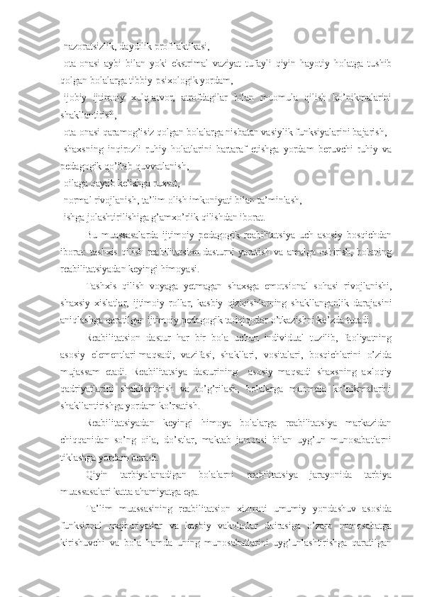 -nazoratsizlik, daydilik profilaktikasi,
-ota-onasi   aybi   bilan   yoki   ekstrimal   vaziyat   tufayli   qiyin   hayotiy   holatga   tushib
qolgan bolalarga tibbiy-psixologik yordam,
-ijobiy   ijtimoiy   xulq-atvor,   atrofdagilar   bilan   muomula   qilish   ko’nikmalarini
shakllantirish,
-ota-onasi qaramog’isiz qolgan bolalarga nisbatan vasiylik funksiyalarini bajarish,
-shaxsning   inqirozli   ruhiy   holatlarini   bartaraf   etishga   yordam   beruvchi   ruhiy   va
pedagogik qo’llab-quvvatlanish,
-oilaga qaytib kelishga ruxsat,
-normal rivojlanish, ta’lim olish imkoniyati bilan ta’minlash,
-ishga jolashtirilishiga g’amxo’rlik qilishdan iborat.
Bu   muassasalarda   ijtimoiy   pedagogik   reabilitatsiya   uch   asosiy   bosqichdan
iborat:   tashxis   qilish   reabilitatsion   dasturni   yaratish   va   amalga   oshirish,   bolaning
reabilitatsiyadan keyingi himoyasi.
Tashxis   qilish   voyaga   yetmagan   shaxsga   emotsional   sohasi   rivojlanishi,
shaxsiy   xislatlar,   ijtimoiy   rollar,   kasbiy   qiziqishlarning   shakllanganlik   darajasini
aniqlashga qaratilgan ijtimoiy pedagogik tadqiqotlar o’tkazishni ko’zda tutadi.
Reabilitatsion   dastur   har   bir   bola   uchun   individual   tuzilib,   faoliyatning
asosiy   elementlari-maqsadi,   vazifasi,   shakllari,   vositalari,   bosqichlarini   o’zida
mujassam   etadi.   Reabilitatsiya   dasturining     asosiy   maqsadi   shaxsning   axloqiy
qadriyatlarini   shakllantirish   va   to’g’rilash,   bolalarga   muomala   ko’nikmalarini
shakllantirishga yordam ko’rsatish.
Reabilitatsiyadan   keyingi   himoya   bolalarga   reabilitatsiya   markazidan
chiqqanidan   so’ng   oila,   do’stlar,   maktab   jamoasi   bilan   uyg’un   munosabatlarni
tiklashga yordam beradi.
Qiyin   tarbiyalanadigan   bolalarni   reabilitatsiya   jarayonida   tarbiya
muassasalari katta ahamiyatga ega. 
Ta’lim   muassasining   reabilitatsion   xizmati   umumiy   yondashuv   asosida
funksional   majburiyatlar   va   kasbiy   vakolatlar   doirasiga   o’zaro   munosabatga
kirishuvchi   va   bola   hamda   uning   munosabatlarini   uyg’unlashtirishga   qaratilgan 