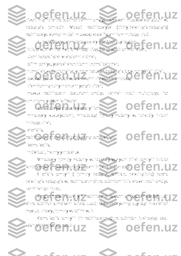 o’zaro bog’liq chora-tadbirlar  tizimini  amalga oshiruvchi  mutaxassislar  guruhi  va
pedagogik   jamoadir.   Maktab   reabilitatsiyasi   (tibbiy-psixologik-pedagogik)
reabilitatsiya xizmati modeli muassasa spetsifikasini ham inobatga oladi.
Bu reabilitatsiya xizmatining asosiy vazifalari quyidagilar:
-bolalar va o’smirlar rivojlanishidagi o’zgarishlar sabablarini aniqlash;
-ularni bartaraf etish vositalarini qidirish;
-ta’lim-tarbiya, yashash sharoitlarini optimallashtirish;
-normal shaxs rivojlanishiga yordam beruvchi pedagogik jarayonni tashkil qilish;
-tavakkal guruhi bolalari va o’smirlarini o’z vaqtida aniqlash;
-o’smirlarning ruhiy inqirozini yengib o’tish;
-maxsus   reabilitatsion   dasturlarni   amalga   oshirish   orqali   muhtojlarga   har
tomonlama yordam ko’rsatish.
Reabilitatsiyaning asosiy tamoyillari:
-mintaqaviy   xususiyatlarni,   mintaqadagi   ijtimoiy-madaniy   va   iqtisodiy   holatni
inobatga olish;
-sheriklik; 
reabilitatsion chora-tadbirlarning keng qamrovliligi;
-ketma-ketlik;
-individual, insoniy yondashuv.
Mintaqaviy   ijtimoiy-madaniy   va   iqtisodiy   vaziyatni   bilish   tamoyili   bolalar
kontingentlari, muassasalar strukturasini bilishni taqozo etadi.
SHeriklik   tamoyili   (   ijtimoiy   pedagog,   shifokor,   psixolog-bola)   barcha
psixologik-pedagogik va reabilitatsion chora-tadbirlarni bola shaxsi  orqali amalga
oshirilishidan iborat. 
Keng  qamrovlilik tamoyili    reabilitatsion  dasturni  amalga  oshirishdagi  turli
chora-tadbirlar   komelksini   ko’zda   tutadi.   Reabilitatsiyaning   quyidagi   bosqichlari
mavjud: oilaviy, ijtimoiy va ta’lim va b.
Ketma-ketlik   tamoyili   bir   reabilitatsion   chora-tadbirdan   boshqasiga   asta-
sekin o’tishni ko’zda tutadi. 