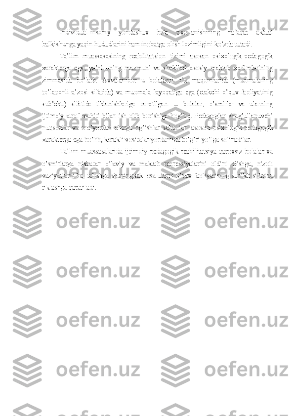 Individual-insoniy   yondashuv   bola   rivojlanishining   nafaqat   aktual
balkishunga yaqin hududlarini ham inobatga olish lozimligini ko’zda tutadi. 
Ta’lim   muassasasining   reabilitatsion   tizimi   asosan   psixologik-pedagogik
xarakterga   ega,   ya’ni   uning   mazmuni   va   shakllari   asosiy   maktab   xodimlarining
zimmasida   bo’ladi.   Avvalambor   u   bolalarni   o’z   maqomlarida   (muomalaning
to’laqonli   a’zosi   sifatida)   va   muomala   layoqatiga   ega   (etakchi   o’quv   faoliyatinig
sub’ekti)   sifatida   tiklanishlariga   qaratilgan.   U   bolalar,   o’smirlar   va   ularning
ijtimoiy   atrof-muhiti   bilan  ish   olib   borishiga   bog’liq.  Pedagoglar   shug’ullanuvchi
nuqsonlar   va   me’yordan   chetga   og’ishlar   sabablari   asoson   psixologik-pedagogik
xarakterga ega bo’lib, kerakli vositalar yordamida to’g’ri yo’lga solinadilar.
Ta’lim   muassasalarida  ijtimoiy  pedagogik  reabilitatsiya  qarovsiz   bolalar   va
o’smirlarga   nisbatan   oilaviy   va   maktab   repressiyalarini   oldini   olishga,   nizoli
vaziyatlarni hal qilishga shuningdek  esa ularni o’quv faoliyatining sub’kti sifatida
tiklashga qaratiladi. 