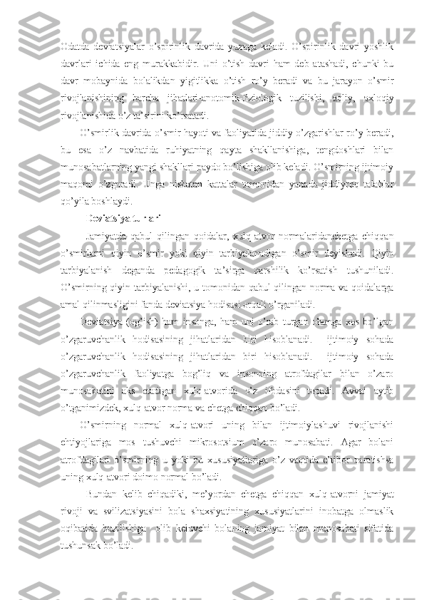 Odatda   deviatsiyalar   o’spirinlik   davrida   yuzaga   keladi.   O’spirinlik   davri   yoshlik
davrlari   ichida   eng   murakkabidir.   Uni   o’tish   davri   ham   deb   atashadi,   chunki   bu
davr   mobaynida   bolalikdan   yigitlikka   o’tish   ro’y   beradi   va   bu   jarayon   o’smir
rivojlanishining   barcha   jihatlari-anotomik-fiziologik   tuzilishi,   aqliy,   axloqiy
rivojlanishida o’z ta’sirini ko’rsatadi.
O’smirlik davrida o’smir hayoti va faoliyatida jiddiy o’zgarishlar ro’y beradi,
bu   esa   o’z   navbatida   ruhiyatning   qayta   shakllanishiga,   tengdoshlari   bilan
munosabatlarning yangi shakllari paydo bo’lishiga olib keladi. O’smirning ijtimoiy
maqomi   o’zgaradi.   Unga   nisbatan   kattalar   tomonidan   yanada   jiddiyroq   talablar
qo’yila boshlaydi.
Deviatsiya turlari
Jamiyatda   qabul   qilingan   qoidalar,   xulq-atvor   normalaridanchetga   chiqqan
o’smirlarni   qiyin   o’smir   yoki   qiyin   tarbiyalanadigan   o’smir   deyishadi.   Qiyin
tarbiyalanish   deganda   pedagogik   ta’sirga   qarshilik   ko’rsatish   tushuniladi.
O’smirning qiyin tarbiyalanishi, u tomonidan qabul qilingan norma va qoidalarga
amal qilinmasligini fanda deviatsiya hodisasi orqali o’rganiladi.
Deviatsiya   (og’ish)   ham   insonga,   ham   uni   o’rab   turgan   olamga   xos   bo’lgan
o’zgaruvchanlik   hodisasining   jihatlaridan   biri   hisoblanadi.     ijtimoiy   sohada
o’zgaruvchanlik   hodisasining   jihatlaridan   biri   hisoblanadi.     ijtimoiy   sohada
o’zgaruvchanlik   faoliyatga   bog’liq   va   insonning   atrofdagilar   bilan   o’zaro
munosabatini   aks   etadigan   xulq-atvorida   o’z   ifodasini   topadi.   Avval   aytib
o’tganimizdek, xulq-atvor norma va chetga chiqqan bo’ladi.
O’smirning   normal   xulq-atvori   uning   bilan   ijtimoiylashuvi   rivojlanishi
ehtiyojlariga   mos   tushuvchi   mikrosotsium   o’zaro   munosabati.   Agar   bolani
atrofdagilari   o’smirning   u   yoki   bu   xususiyatlariga   o’z   vaqtida   e’tibor   qaratishsa
uning xulq-atvori doimo normal bo’ladi.
Bundan   kelib   chiqadiki,   me’yordan   chetga   chiqqan   xulq-atvorni   jamiyat
rivoji   va   svilizatsiyasini   bola   shaxsiyatining   xususiyatlarini   inobatga   olmaslik
oqibatida   buzilishiga     olib   keluvchi   bolaning   jamiyat   bilan   munosabati   sifatida
tushunsak bo’ladi.  