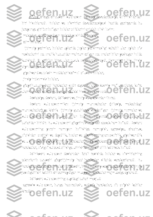 Aftida   chetga   chiquvchi   xulq-atvor     ijtimoiy   dezadaptatsiya   ko’rinishlaridan
biri   hisoblanadi.   Bolalar   va   o’smirlar   dezadaptatsiyasi   haqida   gapirganda   bu
jarayonga giriftor bo’lgan bolalar toifalarini aniqlab olish lozim:
-maktabga qatnamaydigan maktab yoshidagi bolalar,
-etim bolalar,
-   ijtimoiy   yetimlar,   bolalar   uylarida   joylar   yetishmasligi   sababli   ular   oylab   o’z
navbatlarini ota-onalik huquqidan mahrum etilgan ota-onalari bilan yashagan holda
kutishadi.   SHu   bilan   birga   ular   tuzuk   ovqatlanishmaydi,   jismoniy,   ruhiy,   jinsiy
qiynoqlarga duchor bo’lishadi.
-giyohvand va toksin moddalar iste’mol qiluvchi bolalar,
-jinsiy intizomsiz bolalar,
-g’ayrihuquqiy   hatti-harakatlar   sodir   etgan   bolalar.   Rasmiy   ma’lumotlarga   ko’ra
ularning soni kattalarga qaraganda ikki hissa tez oshmoqda.
Deviatsiya deviant, delikvent va jinoiy xulq-atvordan iborat.
Deviant   xulq-atvor-mikro   ijtimoiy   munosabatlar   (oilaviy,   maktabdagi
munosabatlar)   va   kichik     ijtimoiy   guruhlarga   xos   bo’lgan     ijtimoiy   normalar   va
xulq-atvor   qoidalarini   buzish   bilan   bog’liq   me’yordan   og’uvchi   xulq-atvor
turlaridan biridir. Bu xulq-atvorni g’ayriintizomiy deb atasak ham bo’ladi. Deviant
xulq-atvorning   yorqin   namoyon   bo’lishiga   namoyish,   agressiya,   chaqiruv,
o’qishdan   qochish   va   daydilik,   boalar   va   o’smirlarning   aroqxo’rlik,   giyohvandlik
va u bilan bog’liq g’ayriijtimoiy harakatlar, jinsiy xarakterdagi g’ayriijtimoiy hatti-
harakatlar, o’zigo’ suiqasd qilishga urinishlarni misol qilib keltirsak bo’ladi. 
Delinkvent   xulq-atvor   deviantdan   farqli   ravishda   bolalar   va   o’smirlarning
takrorlanib   turuvchi   g’ayriijtimoiy   hatti-harakatlar   sifatida   xarakterlanadi.   Bu
harakatlar huquqiy normalarni buzuvchi, biroq ijtimoiy xavf darajasiga ko’ra jinoiy
javobgarlikni keltirib chiqarmaydigan muayyan harakatlar majmuasiga aylanadi.
Delikvent xulq-atvorning quyidagi turlari mavjud:
-agressiv   xulq-atvor,   bunga   haqoratlash,   sadistik   harakatlar,   o’t   qo’yish   kabilar
kiradi; 