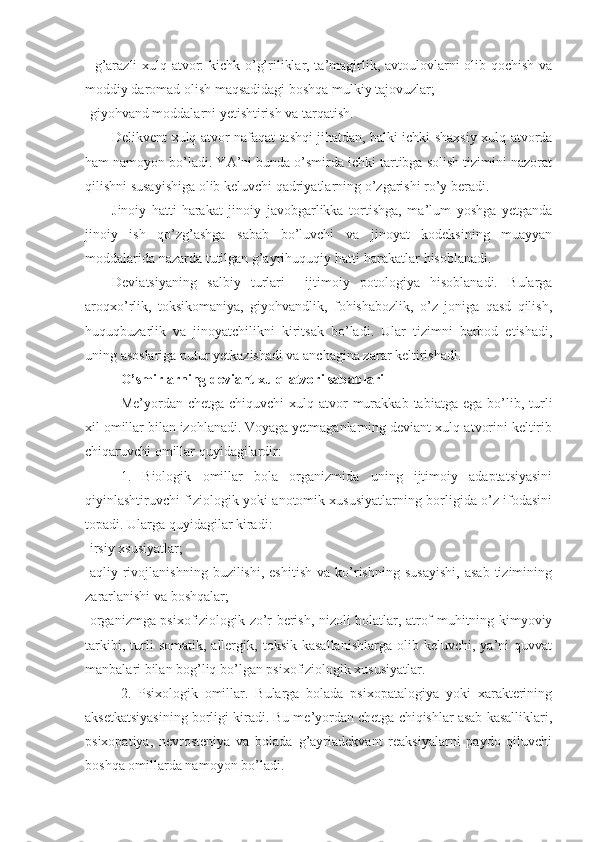 - g’arazli xulq-atvor: kichk o’g’riliklar, ta’magirlik, avtoulovlarni olib qochish va
moddiy daromad olish maqsadidagi boshqa mulkiy tajovuzlar;
-giyohvand moddalarni yetishtirish va tarqatish. 
Delikvent xulq-atvor nafaqat tashqi jihatdan, balki ichki-shaxsiy xulq-atvorda
ham namoyon bo’ladi. YA’ni bunda o’smirda ichki tartibga solish tizimini nazorat
qilishni susayishiga olib keluvchi qadriyatlarning o’zgarishi ro’y beradi.
Jinoiy   hatti-harakat   jinoiy   javobgarlikka   tortishga,   ma’lum   yoshga   yetganda
jinoiy   ish   qo’zg’ashga   sabab   bo’luvchi   va   jinoyat   kodeksining   muayyan
moddalarida nazarda tutilgan g’ayrihuquqiy hatti-harakatlar hisoblanadi.
Deviatsiyaning   salbiy   turlari     ijtimoiy   potologiya   hisoblanadi.   Bularga
aroqxo’rlik,   toksikomaniya,   giyohvandlik,   fohishabozlik,   o’z   joniga   qasd   qilish,
huquqbuzarlik   va   jinoyatchilikni   kiritsak   bo’ladi.   Ular   tizimni   barbod   etishadi,
uning asoslariga putur yetkazishadi va anchagina zarar keltirishadi.
O’smirlarning deviant xulq-atvori sabablari
Me’yordan  chetga  chiquvchi  xulq-atvor   murakkab  tabiatga   ega  bo’lib,  turli
xil omillar bilan izohlanadi. Voyaga yetmaganlarning deviant xulq-atvorini keltirib
chiqaruvchi omillar quyidagilardir:
1.   Biologik   omillar   bola   organizmida   uning   ijtimoiy   adaptatsiyasini
qiyinlashtiruvchi fiziologik yoki anotomik xususiyatlarning borligida o’z ifodasini
topadi. Ularga quyidagilar kiradi:
-irsiy xsusiyatlar;
-aqliy   rivojlanishning   buzilishi,   eshitish   va   ko’rishning   susayishi,   asab   tizimining
zararlanishi va boshqalar;
-organizmga psixofiziologik zo’r berish, nizoli holatlar, atrof-muhitning kimyoviy
tarkibi,   turli   somatik,   allergik,   toksik   kasallanishlarga   olib  keluvchi,   ya’ni   quvvat
manbalari bilan bog’liq bo’lgan psixofiziologik xususiyatlar.
2.   Psixologik   omillar.   Bularga   bolada   psixopatalogiya   yoki   xarakterining
aksetkatsiyasining borligi kiradi. Bu me’yordan chetga chiqishlar asab kasalliklari,
psixopatiya,   nevrosteniya   va   bolada   g’ayriadekvant   reaksiyalarni   paydo   qiluvchi
boshqa omillarda namoyon bo’ladi. 