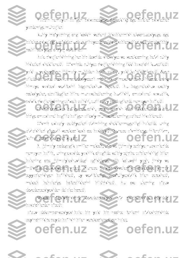 YOrqin   namoyon   bo’lgan   psixopatiyaga   (tentaklik)   ega   bolalar   psixiatrlar
yordamiga muhtojlar.
Ruhiy   me’yorning   eng   keskin   varianti   hisoblanmish   aksentuatsiyaga   ega
bolalar psixologik ta’sirlar uchun nihoyatda qaltis hisoblanadilar va ijtimoiytibbiy
reabilitatsiyaga ehtiyoj sezadilar.
Bola   rivojlanishining   har   bir   davrida   shaxsiyat   va   xarakterning   ba’zi   ruhiy
hislatlari   shakllanadi.     O’smirda   ruhiyat   rivojlanishining   ikki   bosqichi   kuzatiladi:
yoki   u   yashaydigan   ijtimoiy   muhitdan   bezib   qoladi,   yoki   ko’nikib   ketadi.   Agar
oilada   bola   ota-onasi   tomonidan   yetarli   mehr   his   qilmasa   unda   bu   holatda   uning
himoya   vositasi   vazifasini   begonalashuv   bajaradi.   Bu   begonalashuv   asabiy
reaksiyalar,   atrofdagilar   bilna   munosabatlarning   buzilishi,   emotsional   sovuqlik,
psixik rivojlanishning to’xtab qolishi, turli ruhiy patalogilarda namoyon bo’ladi.
O’smirlarga   xos   bo’lga   rad   etish,   qarshi   chiqish   kabi   hislatlar   odatda   bir-
biriga emotsional bog’liq bo’lgan oilaviy munosabatlarning oqibati hisoblanadi. 
O’smir   axloqiy   qadriyatlari   tizimining   shakllanmaganligi   holatida   uning
qiziqishlari   g’arazli   xarakter   kasb   eta   boshlaydi.   Bunaqa   o’smirlarga   infantilizm,
ko’ngilochar hikoyalar xosdir.
3. Ijtimoiy-pedagogik omillar  maktab, oila va ijtimoiy tarbiya nuqsonlarida
namoyon bo’lib, uning asosida  yoshlik chog’ida salbiy tajriba to’planishligi  bilan
bolaning   erta   ijtimoiylashuvidagi   og’ishlarga   olib   keluvchi   yosh,   jinsiy   va
individual   hususiyatlar   yotadi.   Bunaqa   bolalar   avvalambor   maktabda   yomon
tayyorlanishgan   bo’lishadi,   uy   vazifalariga   mas’uliyatsizlik   bilan   qarashadi,
maktab   baholariga   befarqliklarini   bildirishadi.   Bu   esa   ularning   o’quv
dezadaptatsiyasidan dalolat beradi.
Maktab   o’qo’vchisining   dezadaptatsiyasi   o’z   rivojlanishida   quyidagi
bosqichlardan o’tadi:
-o’quv   dekompensatsiyasi-bola   bir   yoki   bir   nechta   fanlarni   o’zlashtirishida
qayinchiliklra paydo bo’lishi bilan xarakterlanadigan holat; 