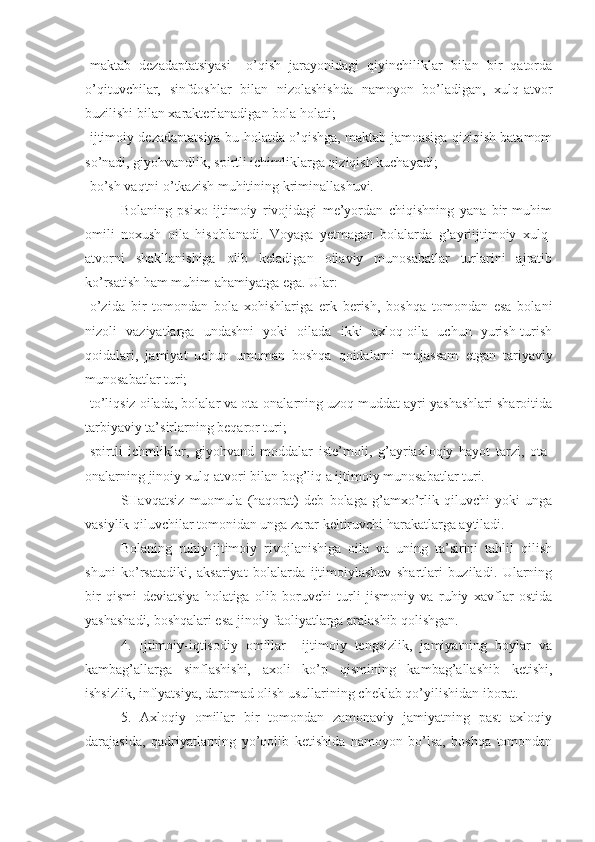 -maktab   dezadaptatsiyasi   –o’qish   jarayonidagi   qiyinchiliklar   bilan   bir   qatorda
o’qituvchilar,   sinfdoshlar   bilan   nizolashishda   namoyon   bo’ladigan,   xulq-atvor
buzilishi bilan xarakterlanadigan bola holati;
-ijtimoiy dezadaptatsiya-bu holatda o’qishga, maktab jamoasiga qiziqish batamom
so’nadi, giyohvandlik, spirtli ichimliklarga qiziqish kuchayadi;
-bo’sh vaqtni o’tkazish muhitining kriminallashuvi.
Bolaning   psixo   ijtimoiy   rivojidagi   me’yordan   chiqishning   yana   bir   muhim
omili   noxush   oila   hisoblanadi.   Voyaga   yetmagan   bolalarda   g’ayriijtimoiy   xulq-
atvorni   shakllanishiga   olib   keladigan   oilaviy   munosabatlar   turlarini   ajratib
ko’rsatish ham muhim ahamiyatga ega. Ular:
-o’zida   bir   tomondan   bola   xohishlariga   erk   berish,   boshqa   tomondan   esa   bolani
nizoli   vaziyatlarga   undashni   yoki   oilada   ikki   axloq-oila   uchun   yurish-turish
qoidalari,   jamiyat   uchun   umuman   boshqa   qoidalarni   mujassam   etgan   tariyaviy
munosabatlar turi;
-to’liqsiz oilada, bolalar va ota-onalarning uzoq muddat ayri yashashlari sharoitida
tarbiyaviy ta’sirlarning beqaror turi;
-spirtli   ichmliklar,   giyohvand   moddalar   iste’moli,   g’ayriaxloqiy   hayot   tarzi,   ota-
onalarning jinoiy xulq-atvori bilan bog’liq a ijtimoiy munosabatlar turi.
SHavqatsiz   muomula   (haqorat)   deb   bolaga   g’amxo’rlik   qiluvchi   yoki   unga
vasiylik qiluvchilar tomonidan unga zarar keltiruvchi harakatlarga aytiladi. 
Bolaning   ruhiy-ijtimoiy   rivojlanishiga   oila   va   uning   ta’sirini   tahlil   qilish
shuni   ko’rsatadiki,   aksariyat   bolalarda   ijtimoiylashuv   shartlari   buziladi.   Ularning
bir   qismi   deviatsiya   holatiga   olib   boruvchi   turli   jismoniy   va   ruhiy   xavflar   ostida
yashashadi, boshqalari esa jinoiy faoliyatlarga aralashib qolishgan.
4.   Ijtimoiy-iqtisodiy   omillar     ijtimoiy   tengsizlik,   jamiyatning   boylar   va
kambag’allarga   sinflashishi,   axoli   ko’p   qismining   kambag’allashib   ketishi,
ishsizlik, inflyatsiya, daromad olish usullarining cheklab qo’yilishidan iborat. 
5.   Axloqiy   omillar   bir   tomondan   zamonaviy   jamiyatning   past   axloqiy
darajasida,   qadriyatlarning   yo’qolib   ketishida   namoyon   bo’lsa,   boshqa   tomondan 