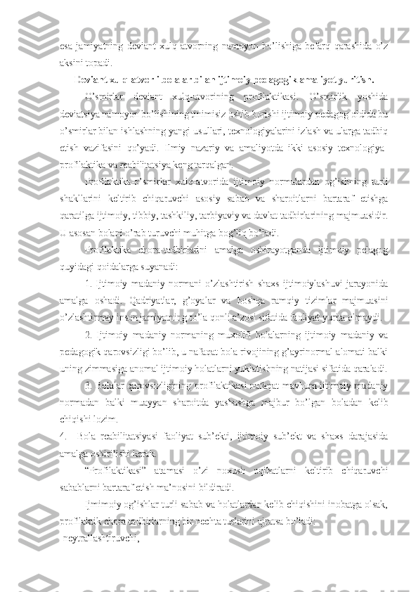 esa   jamiyatning   deviant   xulq-atvorning   namoyon   bo’lishiga   befarq   qarashida   o’z
aksini topadi.
Deviant xulq-atvorli bolalar bilan ijtimoiy-pedagogik   amaliyot yuritish.
   O’smirlar   deviant   xulq-atvorining   profilaktikasi.   O’smirlik   yoshida
deviatsiya namoyon bo’lishining tinimisiz oshib borishi ijtimoiy pedagog oldida bu
o’smirlar bilan ishlashning yangi usullari, texnologiyalarini izlash va ularga tadbiq
etish   vazifasini   qo’yadi.   Ilmiy   nazariy   va   amaliyotda   ikki   asosiy   texnologiya-
profilaktika va reabilitatsiya keng tarqalgan.
Profilaktika-o’smirlar   xulq-atvorida   ijtimoiy   normalardan   og’ishning   turli
shakllarini   keltirib   chiqaruvchi   asosiy   sabab   va   sharoitlarni   bartaraf   etishga
qaratilga ijtimoiy, tibbiy, tashkiliy, tarbiyaviy va davlat tadbirlarining majmuasidir.
U asosan bolani o’rab turuvchi muhitga bog’liq bo’ladi. 
Profilaktika   chora-tadbirlarini   amalga   oshirayotganda   ijtimoiy   pelagog
quyidagi qoidalarga suyanadi:
1.   Ijtimoiy   madaniy   normani   o’zlashtirish   shaxs   ijtimoiylashuvi   jarayonida
amalga   oshadi.   Qadriyatlar,   g’oyalar   va   boshqa   ramqiy   tizimlar   majmuasini
o’zlashtirmay inson jamiyatning to’la qonli a’zosi sifatida faoliyat yurita olmaydi.
2.   Ijtimoiy   madaniy   normaning   muxolifi   bolalarning   ijtimoiy   madaniy   va
pedagogik qarovsizligi bo’lib, u nafaqat bola rivojining g’ayrinormal alomati balki
uning zimmasiga anomal ijtimoiy holatlarni yuklatishning natijasi sifatida qaraladi.
3. Bolalar qarovsizligining profilaktikasi nafaqat mavhum ijtimoiy madaniy
normadan   balki   muayyan   sharoitda   yashashga   majbur   bo’lgan   boladan   kelib
chiqishi lozim.
4.     Bola   reabilitatsiyasi   faoliyat   sub’ekti,   ijtimoiy   sub’ekt   va   shaxs   darajasida
amalga oshirilishi kerak.
“Profilaktikasi”   atamasi   o’zi   noxush   oqibatlarni   keltirib   chiqaruvchi
sabablarni bartaraf etish ma’nosini bildiradi. 
Ijmimoiy og’ishlar turli sabab va holatlardan kelib chiqishini inobatga olsak,
profilaktik chora-tadbirlarning bir nechta turlarini ajratsa bo’ladi:
-neytrallashtiruvchi, 