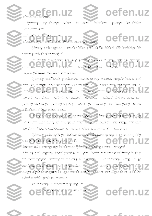 -o’rnini to’ldiruvchi,
-   ijtimoiy   og’ishlarga   sabab   bo’luvchi   holatlarni   yuzaga   kelishidan
ogohlantiruvchi,  
-bu holatlarni bartaraf etuvchi,
-o’tkaziladigan profilaktika ishlarini nazorat qiluvchi.
Ijtimoiy   pedagogning   o’smirlar   bilan   profilaktika   ishlari   olib   borishiga   bir
nechta yondashuvlar mavjud:
 Informatsion yondashuv-voyaga yetmagan shaxslar ularga davlat va jamiyat
tomonidan   axloqiy   normalarni   bajarishga   taqdim   etilgan   huquq   va
majburiyatlardan xabardor qilinadilar.
  Ijtimoiy   profilaktik   yondashuv.   Bunda   asosiy   maqsad   negativ   hodisalarni
aniqlash,   bartaraf   etish   va   neytrallashtirishdir.   Bu   yondashuning   mohiyati   davlat,
jamiyat,   muayyan   ijtimoiy   pedagogik   muassasa,   ijtimoiy   pedagog   tomonidan
deviant   xulq-atvorni   keltirib   chiqaruvchi   sabablarni   bartaraf   etishga   qaratilgan
ijtimoiy-iqtisodiy,   ijtimoiy-siyosiy,   tashkiliy,   huquqiy   va   tarbiyaviy   chora
tadbirlarni o’tkazishdan iborat.
Tibbiy-biologik yondashuvning mohiyati esa ijtimoiy normalardan ehtimoliy
og’ishlarni   turli   ruhiy   anomaliyalar   bilan   aziyat   chekuvchi   shaxslarga   nisbatan
davlat profilaktik xarakterdagi choralar vositasida oldini olish hisoblanadi.
  Ijtimoiy   pedagogik   yondashuv   deviant   xulq-atvorga   ega   o’smirning   ijobiy
hislatlarini tiklashda namoyon bo’ladi.  
Deviant xulq-atvorga ega bolalarning ijtimoiy-pedagogik reabilitatsiyasi
Ijtimoiy   pedagogning   dezadaptatsiya   bo’lgan   o’smirlar   bilan   ishlashining   boshqa
bir   texnologiyasi   ularning   reabilitatsiyasi   hisoblanadi.   Reabilitatsiya   keng   turdagi
vazifalar,   elementar   ko’nikmalardan   tortib   insonning   jamiyatda   to’liq
integratsiyalashuvigacha bo’lgan masalalarni hal qilishga qaratilgan chora-tadbirlar
tizimi sifatida qaralishi mumkin.
Reabilitatsiya ob’ektlari quyidagilar:
1. Ijtimoiy va pedagogik qarovsiz bolalar. 