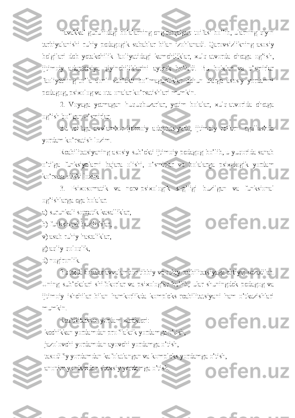   Tavakkal guruhidagi bolalarning eng tarqalgan toifasi bo’lib, ularning qiyin
tarbiyalanishi   ruhiy   pedagogik   sabablar   bilan   izohlanadi.   Qarovsizlikning   asosiy
belgilari   deb   yetakchilik   faoliyatidagi   kamchiliklar,   xulq-atvorda   chetga   og’ish,
ijtimoiy   adaptatsiya   qiyinchiliklarini   aytsak   bo’ladi.   Bu   bolalar   va   o’smirlar
faoliyatning   to’la   qonli   sub’ekti   bo’lmaganliklar   uchun   ularga   asosiy   yordamni
pedagog, psixolog va ota-onalar ko’rsatishlari mumkin.
2.   Voyaga   yetmagan   huquqbuzarlar,   yetim   bolalar,   xulq-atvorida   chetga
og’ish bo’lgan o’smirlar.
Bu   toifaga   avvlambor   ijtimoiy   adaptatsiyada,   ijtimoiy   rollarni   egallashda
yordam ko’rsatish lozim.
Reabilitatsiyaning asosiy sub’ekti ijtimoiy pedagog bo’lib, u yuqorida sanab
o’tilga   funksiyalarni   bajara   olishi,   o’smirlar   va   bolalarga   psixologik   yordam
ko’rsata olishi lozim.
3.   Psixosomatik   va   nerv-psixologik   sog’ligi   buzilgan   va   funksional
og’ishlarga ega bolalar.
a) surunkali somatik kasalliklar,
b) funksional buzilishlar,
v) asab-ruhiy hastaliklar,
g) aqliy qoloqlik,
d) nogironlik.
Bu toifa bolalar avvalambor tibbiy va ruhiy reabilitatsiyaga ehtiyoj sezadilar.
Uning   sub’ektlari   shifokorlar   va   psixologlar   bo’lib,   ular   shuningdek   pedagog   va
ijtimoiy   ishchilar   bilan   hamkorlikda   kompleks   reabilitatsiyani   ham   o’tkazishlari
mumkin.
Reabilitatsion yordam xarakteri:
-kechikkan yordamdan profilaktik yordamga o’tish,
-jazolovchi yordamdan ayovchi yordamga o’tish,
-tasodifiy yordamdan kafolatlangan va kompleks yordamga o’tish,
-anonim yordamdan shaxsiy yordamga o’tish. 