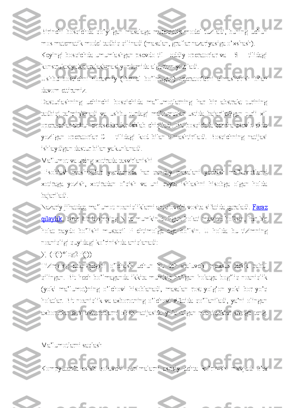 Birinchi   bosqichda   qo’yilgan   masalaga   matematik   model   tuziladi,   buning   uchun
mos matematik model tadbiq qilinadi (masalan, graflar nazariyasiga o’xshash).
Keyingi  bosqichda   umumlashgan   psevdo  til  -  oddiy  operatorlar  va  – S++  tilidagi
konstruktsiyalar aralashmasi yordamida algoritm yoziladi.
Ushbu   bosqichni   norasmiy   (formal   bo’lmagan)   operatorlarni   almashtirish   bilan
davom ettiramiz.
Dasturlashning   uchinchi   bosqichida   ma’lumotlarning   har   bir   abstrakt   turining
tadbiqi   ta’minlanadi   va   ushbu   turdagi   ma’lumotlar   ustida   bajariladigan   turli   xil
operatorlar uchun protseduralar ishlab chiqiladi. Bu bosqichda barcha psevlo tilda
yozilgan   operatorlar   C++   tilidagi   kod   bilan   almashtiriladi.   Bosqichning   natijasi
ishlaydigan dastur bilan yakunlanadi.
Ma’lumot va uning xotirada tasvirlanishi
Hisoblash   mashinalari   yordamida   har   qanday   masalani   yechish   ma’lumotlarni
xotiraga   yozish,   xotiradan   o’qish   va   uni   qayta   ishlashni   hisobga   olgan   holda
bajariladi.
Nazariy jihatdan ma’lumot noaniqliklarni aniqlovchi vosita sifatida qaraladi.   Faraz
qilaylik ,   biror   bir   tizimning   N   ta   mumkin   bo’lgan   holati   mavjud   bo’lsin,   har   bir
holat   paydo   bo’lishi   mustaqil   P   ehtimolga   ega   bo’lsin.   U   holda   bu   tizimning
noaniqligi quyidagi ko’rinishda aniqlanadi:
∑=(P(i)*log2   P(i))
Tizimning   noaniqligini   o’lchash   uchun   bit   deb   ataluvchi   maxsus   birlik   qabul
qilingan.  Bit   hech   bo’lmaganda   ikkita   mumkin   bo’lgan   holatga   bog’liq   noaniqlik
(yoki   ma’lumot)ning   o’lchovi   hisoblanadi,   masalan   rost-yolg’on   yoki   bor-yo’q
holatlar. Bit  noaniqlik va axborotning o’lchovi  sifatida qo’llaniladi, ya’ni  olingan
axborotlar   soni   axborotlarni   olish   natijasida   yo’qotilgan   noaniqliklar   soniga   teng.
Ma’lumotlarni saqlash
Kompyuterda   eslab   qoluvchi   qurilmalarni   asosiy   uchta   ko’rinishi   mavjud:   o’ta 