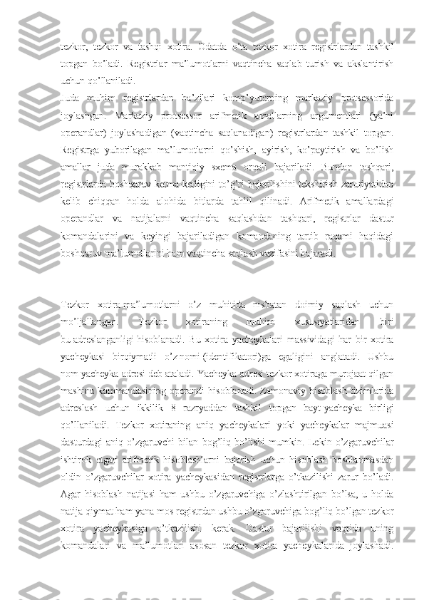 tezkor,   tezkor   va   tashqi   xotira.   Odatda   o’ta   tezkor   xotira   registrlardan   tashkil
topgan   bo’ladi.   Registrlar   ma’lumotlarni   vaqtincha   saqlab   turish   va   akslantirish
uchun qo’llaniladi.
Juda   muhim   registrlardan   ba’zilari   komp’yuterning   markaziy   protsessorida
joylashgan.   Markaziy   protsessor   arifmetik   amallarning   argumentlari   (ya’ni
operandlar)   joylashadigan   (vaqtincha   saqlanadigan)   registrlardan   tashkil   topgan.
Registrga   yuborilagan   ma’lumotlarni   qo’shish,   ayirish,   ko’paytirish   va   bo’lish
amallar   juda   murakkab   mantiqiy   sxema   orqali   bajariladi.   Bundan   tashqari,
registrlarda boshqaruv ketma-ketligini  to’g’ri  bajarilishini  tekshirish zaruriyatidan
kelib   chiqqan   holda   alohida   bitlarda   tahlil   qilinadi.   Arifmetik   amallardagi
operandlar   va   natijalarni   vaqtincha   saqlashdan   tashqari,   registrlar   dastur
komandalarini   va   keyingi   bajariladigan   komandaning   tartib   raqami   haqidagi
boshqaruv ma’lumotlarini ham vaqtincha saqlash vazifasini bajaradi.
Tezkor   xotira   ma’lumotlarni   o’z   muhitida   nisbatan   doimiy   saqlash   uchun
mo’ljallangan.   Tezkor   xotiraning   muhim   xususiyatlaridan   biri
bu   adreslanganligi   hisoblanadi.   Bu   xotira   yacheykalari   massividagi   har   bir   xotira
yacheykasi   birqiymatli   o’z   nomi   (identifikatori)ga   egaligini   anglatadi.   Ushbu
nom   yacheyka adresi   deb ataladi. Yacheyka adresi tezkor xotiraga murojaat qilgan
mashina   kommandasining   operandi   hisoblanadi.   Zamonaviy   hisoblash   tizimlarida
adreslash   uchun   ikkilik   8   razryaddan   tashkil   topgan   bayt-yacheyka   birligi
qo’llaniladi.   Tezkor   xotiraning   aniq   yacheykalari   yoki   yacheykalar   majmuasi
dasturdagi   aniq   o’zgaruvchi   bilan   bog’liq   bo’lishi   mumkin.   Lekin   o’zgaruvchilar
ishtirok   etgan   arifmetik   hisoblashlarni   bajarish   uchun   hisoblash   boshlanmasdan
oldin   o’zgaruvchilar   xotira   yacheykasidan   registrlarga   o’tkazilishi   zarur   bo’ladi.
Agar   hisoblash   natijasi   ham   ushbu   o’zgaruvchiga   o’zlashtirilgan   bo’lsa,   u   holda
natija qiymat ham yana mos registrdan ushbu o’zgaruvchiga bog’liq bo’lgan tezkor
xotira   yacheykasiga   o’tkazilishi   kerak.   Dastur   bajarilishi   vaqtida   uning
komandalari   va   ma’lumotlari   asosan   tezkor   xotira   yacheykalarida   joylashadi. 