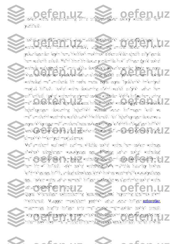 Tezkor   xotira   elementlarining   to’liq   to’plami   ba’zan   asosiy   xotira   deb   ham
yuritiladi.
Tashqi   xotira   ma’lumotlarni   uzoq   muddat   saqlab   turish   uchun   mo’ljallangan.   Bu
xotiraning   farqli   tomoni   shundaki,   undagi   ma’lumotlar   dastur   o’z   ishini
yakunlagandan keyin ham, hisoblash  mashinasi  elektr tokidan ajratib qo’yilganda
ham saqlanib  qoladi. Ya’ni biror  bir  dastur  yordamida hosil  qilingan (yoki tashqi
xotirada   saqlangan)   ma’lumot   ushbu   dastur   ishi   yakunlangandan   keyin   va   qayta
ishga   tushirilganda   foydalanish   uchun   alohida   saqlab   qo’yilishi   mumkin.   Tashqi
xotiradagi   ma’lumotlarda   bir   necha   marta   qayta   qayta   foydalanish   imkoniyati
mavjud   bo’ladi.   Tashqi   xotira   dasturning   o’zini   saqlab   qo’yish   uchun   ham
qo’llaniladi.  Tashqi  xotiraning qiymati   tezkor  xotiradan  kichik  bo’lsa  ham,  uning
ma’lumotlarni saqlash hajmi juda katta bo’ladi. Tashqi xotiraning yana bir vazifasi
bajarilayotgan   dasturning   bajarilishi   vaqtida   zarur   bo’lmagan   kodi   va
ma’lumotlarini vaqtincha saqlab turish hisoblanadi. Faol bajarilayotgan dastur va u
qayta ishlayotgan ma’lumotlar albatta tezkor xotiraga ko’chirib o’tkazilgan bo’lishi
kerak, ya’ni tashqi xotira bilan registrlar o’rtasida ma’lumotlarni to’g’ridan-to’g’ri
almashish imkoniyati mavjud emas.
Ma’lumotlarni   saqlovchi   qurilma   sifatida   tashqi   xotira   ham   tezkor   xotiraga
o’xshash   adreslangan   xususiyatga   ega.   Shuning   uchun   tashqi   xotiradagi
ma’lumotlar   tuzilmasi   ham   tezkor   xotiradagidek,   ularni   qayta   ishlash   algoritmlar
ham   bir   xil   bo’ladi.   Lekin   tashqi   xotiraning   fizik   muhitida   butunlay   boshqa
ko’rinishga ega bo’lib, undagi adreslarga kirish boshqa vaqtinchalik xususiyatlarga
ega.  Tezkor   xotira  uchun samarali  bo’lgan tuzilmalar  va  algoritmlar   tashqi   xotira
uchun ishlamasligini bildiradi.
Qayta   ishlanadigan   axborotlarning   katta   hajmi   real   hayotning   ajralmas   qismi
hisoblanadi.   Muayyan   masalalarni   yechish   uchun   zarur   bo’lgan   axborotlar ,
muammoga   bog’liq   bo’lgan   aniq   ma’lumotlar   majmuasidan   tashkil   topadi.
Ixtiyoriy masalani yechishda mavhumlashtirish darajasini tanlash zarur, ya’ni real
holatni tavsiflovchi ma’lumotlar to’plamini aniqlash kerak bo’ladi. Tanlab olishda 