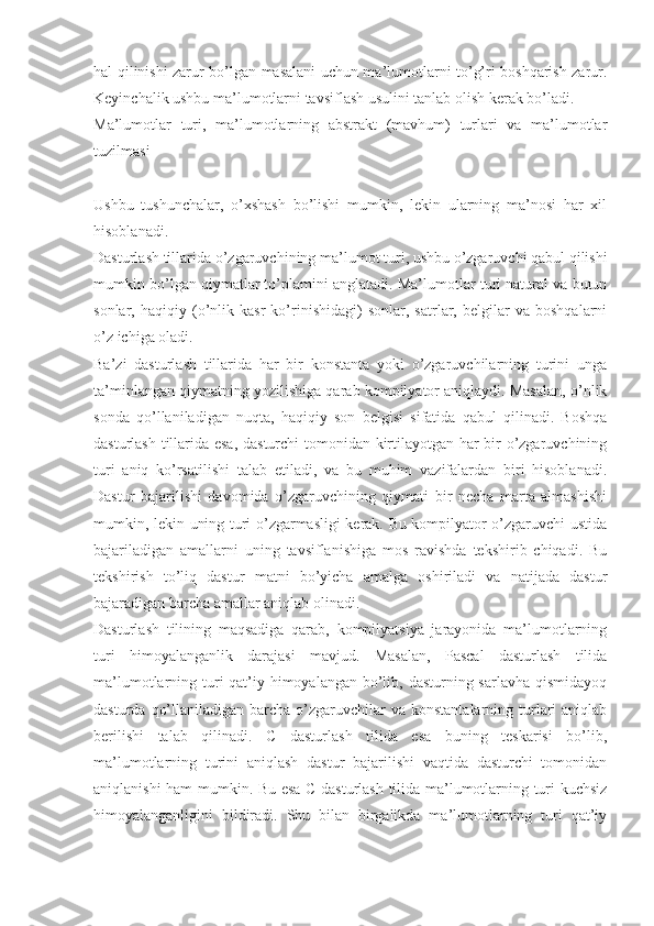 hal qilinishi zarur bo’lgan masalani uchun ma’lumotlarni to’g’ri boshqarish zarur.
Keyinchalik ushbu ma’lumotlarni tavsiflash usulini tanlab olish kerak bo’ladi.
Ma’lumotlar   turi,   ma’lumotlarning   abstrakt   (mavhum)   turlari   va   ma’lumotlar
tuzilmasi
Ushbu   tushunchalar,   o’xshash   bo’lishi   mumkin,   lekin   ularning   ma’nosi   har   xil
hisoblanadi.
Dasturlash tillarida o’zgaruvchining   ma’lumot turi, ushbu o’zgaruvchi qabul qilishi
mumkin bo’lgan qiymatlar to’plamini anglatadi. Ma’lumotlar turi natural va butun
sonlar,   haqiqiy   (o’nlik   kasr   ko’rinishidagi)   sonlar,   satrlar,   belgilar   va   boshqalarni
o’z ichiga oladi.
Ba’zi   dasturlash   tillarida   har   bir   konstanta   yoki   o’zgaruvchilarning   turini   unga
ta’minlangan qiymatning yozilishiga qarab kompilyator aniqlaydi. Masalan, o’nlik
sonda   qo’llaniladigan   nuqta,   haqiqiy   son   belgisi   sifatida   qabul   qilinadi.   Boshqa
dasturlash tillarida esa, dasturchi  tomonidan kirtilayotgan har bir o’zgaruvchining
turi   aniq   ko’rsatilishi   talab   etiladi,   va   bu   muhim   vazifalardan   biri   hisoblanadi.
Dastur   bajarilishi   davomida   o’zgaruvchining   qiymati   bir   necha   marta   almashishi
mumkin, lekin uning turi o’zgarmasligi kerak. Bu kompilyator o’zgaruvchi ustida
bajariladigan   amallarni   uning   tavsiflanishiga   mos   ravishda   tekshirib   chiqadi.   Bu
tekshirish   to’liq   dastur   matni   bo’yicha   amalga   oshiriladi   va   natijada   dastur
bajaradigan barcha amallar aniqlab olinadi.
Dasturlash   tilining   maqsadiga   qarab,   kompilyatsiya   jarayonida   ma’lumotlarning
turi   himoyalanganlik   darajasi   mavjud.   Masalan,   Pascal   dasturlash   tilida
ma’lumotlarning turi qat’iy himoyalangan bo’lib, dasturning sarlavha qismidayoq
dasturda  qo’llaniladigan  barcha o’zgaruvchilar  va  konstantalarning  turlari  aniqlab
berilishi   talab   qilinadi.   C   dasturlash   tilida   esa   buning   teskarisi   bo’lib,
ma’lumotlarning   turini   aniqlash   dastur   bajarilishi   vaqtida   dasturchi   tomonidan
aniqlanishi ham mumkin. Bu esa C dasturlash tilida ma’lumotlarning turi kuchsiz
himoyalanganligini   bildiradi.   Shu   bilan   birgalikda   ma’lumotlarning   turi   qat’iy 