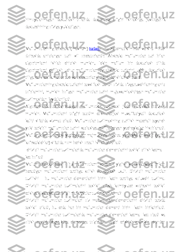 himoyalanmagan   dasturlash   tillarida   dasturning   to’g’ri   ishlashiga   javobgarlik
dasturchining o’ziga yuklatilgan.
Ma’lumotlarning   abstrakt   (mavhum)   turlari        –   bu   matematik   model   va   shu   model
doirasida   aniqlangan   turli   xil   operatorlardir.   Abstrakt   ma’lumotlar   turi   bilan
algoritmlarni   ishlab   chiqish   mumkin,   lekin   ma’lum   bir   dasturlash   tilida
algoritmlarni   qo’llash   uchun   ma’lumotlarning   abstrakt   turlarini   ushbu   dasturlash
tiliga mos ma’lumotlar turi va operatorlar yordamida ishlab chiqiladi.
Ma’lumotlarning abstrakt turlarini tavsiflash uchun o’zida o’zgaruvchilarning aniq
to’plamini,   mumkin   bo’lgan   ma’lumotlar   turini   mujassamlashtirgan   ma’lumotlar
tuzilmasidan foydalaniladi.
Algoritmlarda   qo’llaniladigan   ma’lumotlar   tuzilmasi   juda   murakkab   bo’lishi
mumkin.   Ma’lumotlarni   to’g’ri   taqdim   etish   natijasi   muvaffaqiyatli   dasturlash
kaliti   sifatida   xizmat   qiladi.   Ma’lumotlar   tuzilmasining   qurilish   materiali   tayanch
yoki   tarkibli   ma’lumotlar   turini   saqlashga   mo’ljallangan   yacheykalar   hisoblanadi.
Ma’lumotlar   tuzilmasi   yacheykalar   majmuasiga   boshqa   yacheykalar   vakili   (ya’ni
ko’rsatkichlar) sifatida nom berish orqali ishlab chiqiladi.
 chiziqli ma'lumotlar tuzilmalarida ma'lumotlar elementlarini tashkil qilish ketma –
ket bo’ladi
Ma'lumotlar   tuzilmasi   -   bu   ma'lumotlarni   samarali   yig'ish   va   ishlatishga   imkon
beradigan   ma'lumotlarni   tartibga   solish   va   saqlash   usuli.   Chiziqli   ma'lumotlar
tuzilishi   -   bu   ma'lumotlar   elementlarini   birin   -ketin   tartibga   soluvchi   tuzilma.
Chiziqli   ma'lumotlar   tuzilmalarini   tashkil   qilish   kompyuter   xotirasini   tashkil
etishga o'xshaydi. Chiziqli ma'lumotlar tuzilmalari nima?
Chiziqli   ma'lumotlar   tuzilmalari   o'z   ma'lumotlar   elementlarini   chiziqli   tarzda
tashkil   qiladi,   bu   erda   har   bir   ma'lumotlar   elementi   birin   -ketin   biriktiriladi.
Chiziqli   ma'lumotlar   tuzilmalarida   ma'lumotlar   elementlari   ketma   -ket   o'tadi   va
o'tish   paytida   faqat   bitta   elementga   to'g'ridan   -to'g'ri   erishish   mumkin.   Bundan 