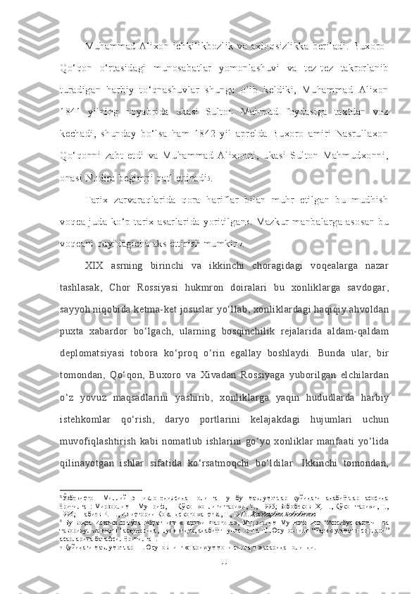 Muhammad   Alixon   ichkilikbozlik   va   axloqsizlikka   beriladi.   Buxoro-
Qo‘qon   o‘rtasidagi   munosabatlar   yomonlashuvi   va   tez-tez   takrorlanib
turadigan   harbiy   to‘qnashuvlar   shunga   olib   keldiki,   Muhammad   Alixon
1841   yilning   noyabrida   ukasi   Sulton   Mahmud   foydasiga   taxtdan   voz
kechadi,   shunday   bo‘lsa   ham   1842   yil   aprelda   Buxoro   amiri   Nasrullaxon
Qo‘qonni   zabt   etdi   va   Muhammad   Alixonni,   ukasi   Sulton   Mahmudxonni,
onasi Nodira begimni qatl ettiradi 5
.
Tarix   zarvaraqlarida   qora   hariflar   bilan   muhr   etilgan   bu   mudhish
voqea   juda   ko‘p   tarix   asarlarida   yoritilgan 6
.   Mazkur   manbalarga   asosan   bu
voqeani quyidagicha aks ettirish mumkin 7
.
XIX   asrning   birinchi   va   ikkinchi   choragidagi   voqealarga   nazar
tashlasak,   Chor   Rossiyasi   hukmron   doiralari   bu   xonliklarga   savdogar,
sayyoh niqobida ketma-ket josuslar  yo‘llab, xonliklardagi haqiqiy ahvoldan
puxta   xabardor   bo‘lgach,   ularning   bosqinchilik   rejalarida   aldam-qaldam
deplomatsiyasi   tobora   ko‘proq   o‘rin   egallay   boshlaydi.   Bunda   ular,   bir
tomondan,   Qo‘qon,   Buxoro   va   Xivadan   Rossiyaga   yuborilgan   elchilardan
o‘z   yovuz   maqsadlarini   yashirib,   xonliklarga   yaqin   hududlarda   harbiy
istehkomlar   qo‘rish,   daryo   portlarini   kelajakdagi   hujumlari   uchun
muvofiqlashtirish   kabi   nomatlub   ishlarini   go‘yo   xonliklar   manfaati   yo‘lida
qilinayotgan   ishlar   sifatida   ko‘rsatmoqchi   bo‘ldilar.   Ikkinchi   tomondan,
5
Ўзбекистон   Миллий   энциклопедиясидан   олинган   ушбу   маълумотлар   қуйидаги   адабиётлар   асосида
ёритилган: Мирзоолим    Мушриф,     Қўқон хонлиги тарихи, Т.,  1995; Бобобеков  Ҳ. Н., Қўқон тарихи, Т.,
1996;  Набиев Р. Н., Из истории Кокандского ханства, Т., 1973.  Ҳайдарбек Бобобеков
6
  Бу   воқеа   Исҳоқхон   тўра   Ибратнинг   «Тарихи   Фарғона»,   Мирзоолим   Мушрифнинг   “Ансобус-салотин   ва
таворихул-хавоқин”   асарларида,   шунингдек,  адабиётшунос   олим  Ш.Юсуповнинг  “Тарих  уммони  сирлари”
асарларида батафсил ёритилган.
7  Қуйидаги маълумотлар Ш.Юсуповнинг «Тарих уммони сирлари» асаридан олинди.
11 