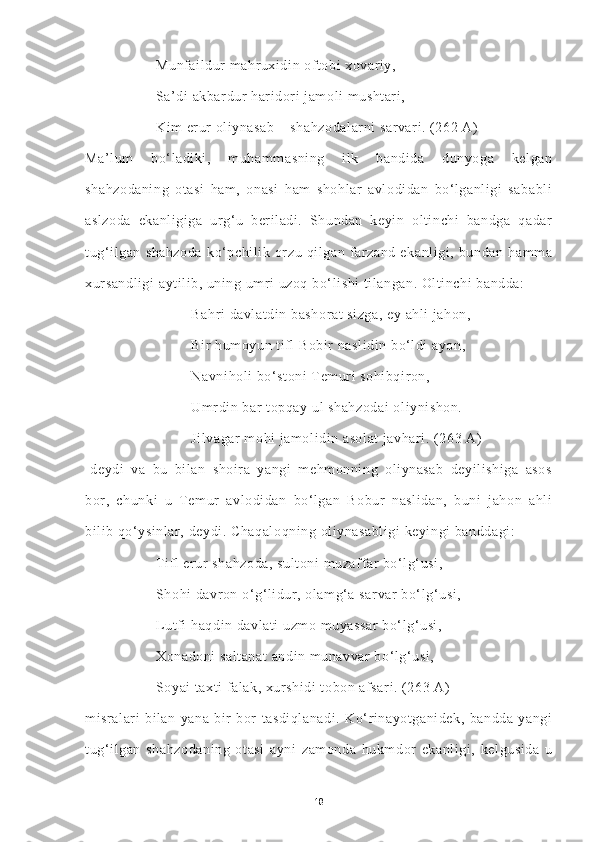 Munfaildur mahruxidin oftobi xovariy,
Sa’di akbardur haridori jamoli mushtari,
Kim erur oliynasab – shahzodalarni sarvari. (262 A) -
Ma’lum   bo‘ladiki,   muhammasning   ilk   bandida   dunyoga   kelgan
shahzodaning   otasi   ham,   onasi   ham   shohlar   avlodidan   bo‘lganligi   sababli
aslzoda   ekanligiga   urg‘u   beriladi.   Shundan   keyin   oltinchi   bandga   qadar
tug‘ilgan   shahzoda   ko‘pchilik   orzu   qilgan   farzand   ekanligi,   bundan   hamma
xursandligi  aytilib, uning umri uzoq bo‘lishi tilangan. Oltinchi bandda:
Bahri davlatdin bashorat sizga, ey ahli jahon,
Bir humoyun tifl Bobir naslidin bo‘ldi ayon,
Navniholi bo‘stoni  Temuri sohibqiron,
Umrdin bar topqay ul shahzodai  oliynishon.
Jilvagar mohi jamolidin asolat javhari. (263 A)
-deydi   va   bu   bilan   shoira   yangi   mehmonning   oliynasab   deyilishiga   asos
bor,   chunki   u   Temur   avlodidan   bo‘lgan   Bobur   naslidan,   buni   jahon   ahli
bilib qo‘ysinlar, deydi. Chaqaloqning oliynasabligi keyingi banddagi:
Tifl erur shahzoda, sultoni muzaffar bo‘lg‘usi,
Shohi davron o‘g‘lidur, olamg‘a sarvar bo‘lg‘usi,
Lutfi haqdin davlati uzmo muyassar  bo‘lg‘usi,
Xonadoni saltanat  andin munavvar bo‘lg‘usi,
Soyai taxti falak, xurshidi tobon afsari. (263 A)
misralari   bilan   yana   bir   bor   tasdiqlanadi.   Ko‘rinayotganidek,   bandda   yangi
tug‘ilgan   shahzodaning   otasi   ayni   zamonda   hukmdor   ekanligi,   kelgusida   u
18 