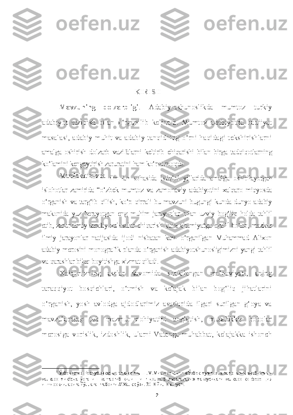                                                KIRISH
Mavzuning   dolzarbligi .   Adabiyotshunoslikda   mumtoz   turkiy
adabiyot   qiziqish   bilan   o ‘ rganilib   kelinadi.   Mumtoz   adabiyotda   badiiyat
masalasi,   adabiy   muhit   va   adabiy   tanqidning   o‘rni   haqidagi   tekshirishlarni
amalga   oshirish   dolzarb   vazifalarni   keltirib   chiqarishi   bilan   birga   tadqiqotlarning
ko‘lamini kengaytirish zaruratini ham ko‘rsatmoqda.
Mamlakatimizda
  ilm-fan   sohasida   istiqlol   yillarida   amalga   oshirilayotgan
islohotlar   zamirida   “o ‘ zbek   mumtoz   va   zamonaviy   adabiyotini   xalqaro   miqyosda
o‘rganish   va   targ‘ib   qilish,   ko‘p   qirrali   bu   mavzuni   bugungi   kunda   dunyo   adabiy
makonida   yuz   berayotgan   eng   muhim   jarayonlar   bilan   uzviy   bog‘liq   holda   tahlil
etib, zarur  ilmiy-amaliy xulosalar   chiqarish  katta ahamiyatga  ega” 1
  bo‘lib, mazkur
ilmiy   jarayonlar   natijasida   ijodi   nisbatan   kam   o‘rganilgan   Muhammad   Alixon
adabiy  merosini  monografik  planda o‘rganish  adabiyotshunosligimizni  yangi   tahlil
va qarashlar bilan boyitishga xizmat qiladi.
Xalqimizning   asrlar   davomida   shakllangan   ma’naviyati,   uning
taraqqiyot   bosqichlari,   o‘tmish   va   kelajak   bilan   bog‘liq   jihatlarini
o‘rganish,   yosh   avlodga   ajdodlarimiz   asarlarida   ilgari   surilgan   g‘oya   va
mavzularning   tub   mazmun-mohiyatini   anglatish,   mutafakkir   bobolar
merosiga   vorislik,   izdoshlik,   ularni   Vatanga   muhabbat,   kelajakka   ishonch
1
 Ўзбекистон Республикаси Президенти Ш.М.Мирзиёевнинг «Ўзбек мумтоз ва замонавий адабиётини
халқаро   миқёсда   ўрганиш   ва   тарғиб   қилишнинг   долзарб   масалалари»   мавзусидаги   халқаро   конференция
иштирокчиларига йўллаган табриги // Халқ сўзи. 2018 йил 8 август. 
2 