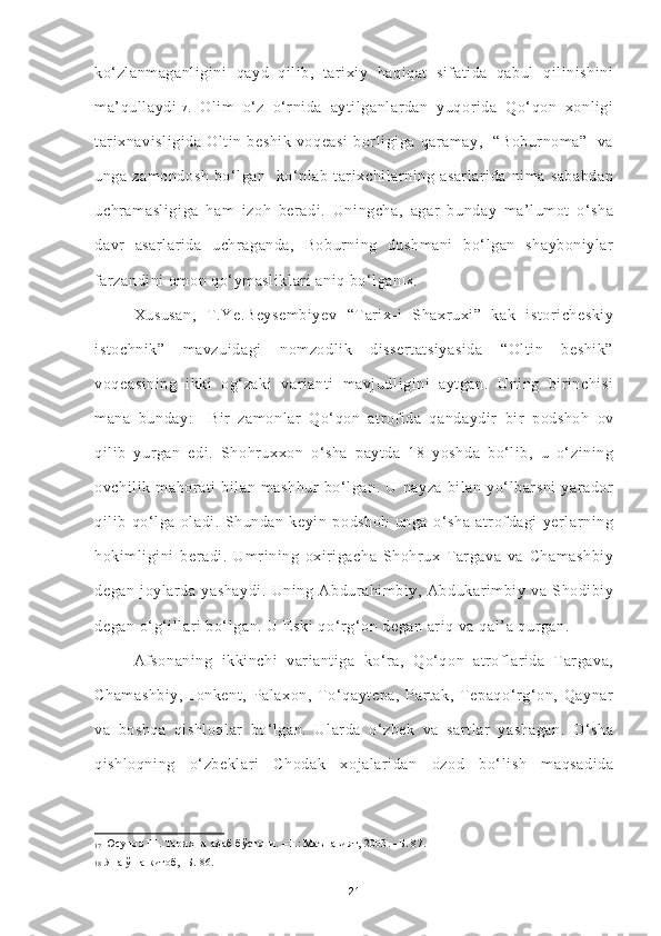 ko‘zlanmaganligini   qayd   qilib,   tarixiy   haqiqat   sifatida   qabul   qilinishini
ma’qullaydi 1 7
.   Olim   o‘z   o‘rnida   aytilganlardan   yuqorida   Qo‘qon   xonligi
tarixnavisligida   Oltin   beshik   voqeasi   borligiga   qaramay,     “Boburnoma”     va
unga   zamondosh   bo‘lgan     ko‘plab   tarixchilarning   asarlarida   nima   sababdan
uchramasligiga   ham   izoh   beradi.   Uningcha,   agar   bunday   ma’lumot   o‘sha
davr   asarlarida   uchraganda,   Boburning   dushmani   bo‘lgan   shayboniylar
farzandini omon qo‘ymasliklari aniq bo‘lgan 1 8
.  
Xususan,   T.Ye.Beysembiyev   “Tarix-i   Shaxruxi”   kak   istoricheskiy
istochnik”   mavzuidagi   nomzodlik   dissertatsiyasida   “Oltin   beshik”
voqeasining   ikki   og‘zaki   varianti   mavjudligini   aytgan.   Uning   birinchisi
mana   bunday:     Bir   zamonlar   Qo‘qon   atrofida   qandaydir   bir   podshoh   ov
qilib   yurgan   edi.   Shohruxxon   o‘sha   paytda   18   yoshda   bo‘lib,   u   o‘zining
ovchilik   mahorati   bilan   mashhur   bo‘lgan.   U   nayza   bilan   yo‘lbarsni   yarador
qilib   qo‘lga   oladi.   Shundan   keyin   podshoh   unga   o‘sha   atrofdagi   yerlarning
hokimligini   beradi.   Umrining   oxirigacha   Shohrux   Targava   va   Chamashbiy
degan   joylarda   yashaydi.   Uning   Abdurahimbiy,   Abdukarimbiy   va   Shodibiy
degan o‘g‘illari bo‘lgan. U Eski qo‘rg‘on degan ariq va qal’a qurgan. 
Afsonaning   ikkinchi   variantiga   ko‘ra,   Qo‘qon   atroflarida   Targava,
Chamashbiy,   Jonkent,   Palaxon,   To‘qaytepa,   Partak,   Tepaqo‘rg‘on,   Qaynar
va   boshqa   qishloqlar   bo‘lgan.   Ularda   o‘zbek   va   sartlar   yashagan.   O‘sha
qishloqning   o‘zbeklari   Chodak   xojalaridan   ozod   bo‘lish   maqsadida
17   Юсупов Ш. Тарих ва адаб бўстони. –Т.: Маънавият, 2003. –Б. 87. 
18   Яна ўша китоб, -Б. 86. 
21 