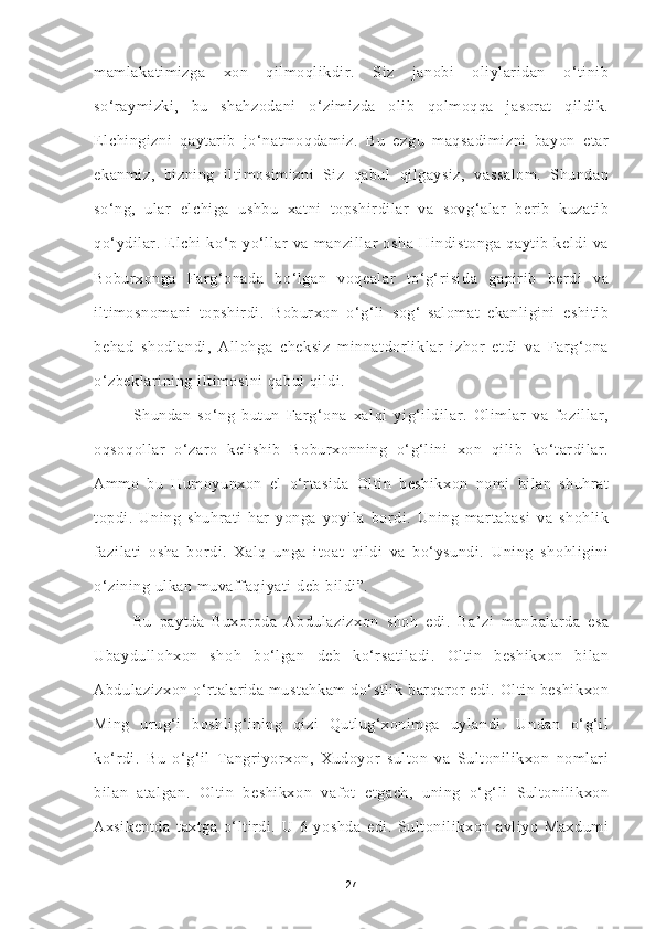 mamlakatimizga   xon   qilmoqlikdir.   Siz   janobi   oliylaridan   o‘tinib
so‘raymizki,   bu   shahzodani   o‘zimizda   olib   qolmoqqa   jasorat   qildik.
Elchingizni   qaytarib   jo‘natmoqdamiz.   Bu   ezgu   maqsadimizni   bayon   etar
ekanmiz,   bizning   iltimosimizni   Siz   qabul   qilgaysiz,   vassalom.   Shundan
so‘ng,   ular   elchiga   ushbu   xatni   topshirdilar   va   sovg‘alar   berib   kuzatib
qo‘ydilar.   Elchi   ko‘p   yo‘llar   va   manzillar   osha   Hindistonga   qaytib   keldi   va
Boburxonga   Farg‘onada   bo‘lgan   voqealar   to‘g‘risida   gapirib   berdi   va
iltimosnomani   topshirdi.   Boburxon   o‘g‘li   sog‘-salomat   ekanligini   eshitib
behad   shodlandi,   Allohga   cheksiz   minnatdorliklar   izhor   etdi   va   Farg‘ona
o‘zbeklarining iltimosini qabul qildi. 
Shundan   so‘ng   butun   Farg‘ona   xalqi   yig‘ildilar.   Olimlar   va   fozillar,
oqsoqollar   o‘zaro   kelishib   Boburxonning   o‘g‘lini   xon   qilib   ko‘tardilar.
Ammo   bu   Humoyunxon   el   o‘rtasida   Oltin   beshikxon   nomi   bilan   shuhrat
topdi.   Uning   shuhrati   har   yonga   yoyila   bordi.   Uning   martabasi   va   shohlik
fazilati   osha   bordi.   Xalq   unga   itoat   qildi   va   bo‘ysundi.   Uning   shohligini
o‘zining ulkan muvaffaqiyati deb bildi”.
Bu   paytda   Buxoroda   Abdulazizxon   shoh   edi.   Ba’zi   manbalarda   esa
Ubaydullohxon   shoh   bo‘lgan   deb   ko‘rsatiladi.   Oltin   beshikxon   bilan
Abdulazizxon o‘rtalarida mustahkam  do‘stlik  barqaror  edi. Oltin beshikxon
Ming   urug‘i   boshlig‘ining   qizi   Qutlug‘xonimga   uylandi.   Undan   o‘g‘il
ko‘rdi.   Bu   o‘g‘il   Tangriyorxon,   Xudoyor   sulton   va   Sultonilikxon   nomlari
bilan   atalgan.   Oltin   beshikxon   vafot   etgach,   uning   o‘g‘li   Sultonilikxon
Axsikentda   taxtga   o‘ltirdi.   U   6   yoshda   edi.   Sultonilikxon   avliyo   Maxdumi
27 