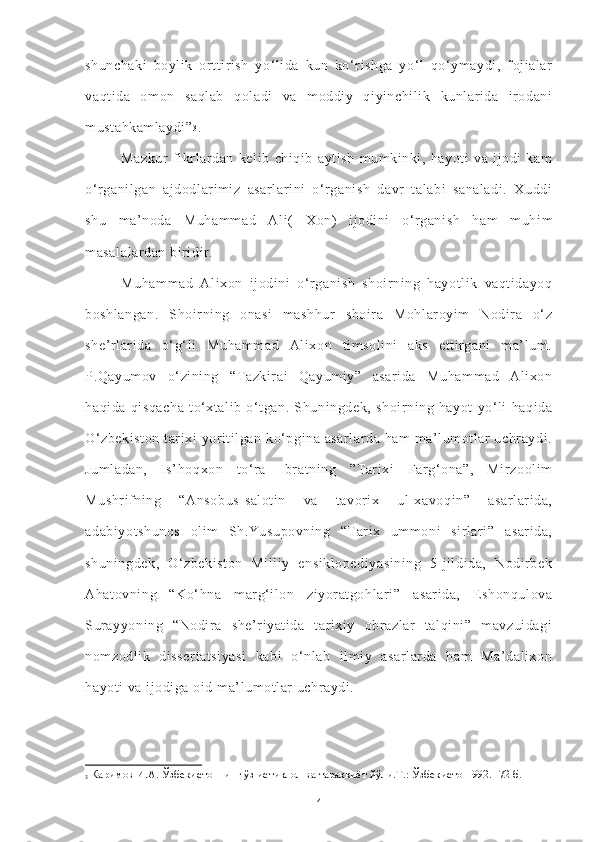 shunchaki   boylik   orttirish   yo‘lida   kun   ko‘rishga   yo‘l   qo‘ymaydi,   fojialar
vaqtida   omon   saqlab   qoladi   va   moddiy   qiyinchilik   kunlarida   irodani
mustahkamlaydi” 3
.  
Mazkur   fikrlardan   kelib   chiqib   aytish   mumkinki,   hayoti   va   ijodi   kam
o‘rganilgan   ajdodlarimiz   asarlarini   o‘rganish   davr   talabi   sanaladi.   Xuddi
shu   ma’noda   Muhammad   Al i(   Xon )   ijodini   o‘rganish   ham   muhim
masalalardan biridir. 
Muhammad   Alixon   ijodini   o‘rganish   shoirning   hayotlik   vaqtidayoq
boshlangan.   Shoirning   onasi   mashhur   shoira   Mohlaroyim   Nodira   o‘z
she’rlarida   o‘g‘li   Muhammad   Alixon   timsolini   aks   ettirgani   ma’lum.
P.Qayumov   o‘zining   “Tazkirai   Qayumiy”   asarida   Muhammad   Alixon
haqida   qisqacha   to‘xtalib   o‘tgan.   Shuningdek,   shoirning   hayot   yo‘li   haqida
O‘zbekiston  tarixi yoritilgan ko‘pgina asarlarda ham  ma’lumotlar  uchraydi.
Jumladan,   Is’hoqxon   to‘ra   Ibratning   ”Tarixi   Farg‘ona”,   Mirzoolim
Mushrifning   “Ansobus- salotin   va   tavorix   ul-xavoqin”   asarlarida,
adabiyotshunos   olim   Sh.Yusupovning   “Tarix   ummoni   sirlari”   asarida,
shuningdek,   O‘zbekiston   Milliy   ensiklopediyasining   5-jildida,   Nodirbek
Ahatovning   “Ko‘hna   marg‘ilon   ziyoratgohlari”   asarida,   Eshonqulova
Surayyoning   “Nodira   she’riyatida   tarixiy   obrazlar   talqini”   mavzuidagi
nomzodlik   dissertatsiyasi   kabi   o‘nlab   ilmiy   asarlarda   ham   Ma’dalixon
hayoti va ijodiga oid ma’lumotlar uchraydi.
3  Каримов И.А. Ўзбекистоннинг ўз истиқлол ва тараққиёт йўли.Т.: Ўзбекистон 992.- 72 б.
4 