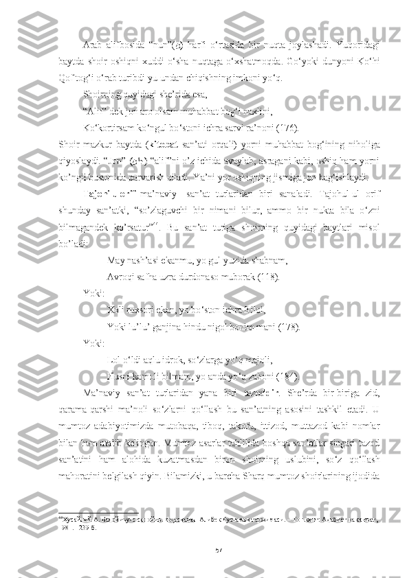 Arab   alifbosida   “nun”( ن )   harfi   o ‘ rtasida   bir   nuqta   joylashadi.   Yuqoridagi
baytda   shoir   oshiqni   xuddi   o ‘ sha   nuqtaga   o ‘ xshatmoqda.   Go ‘ yoki   dunyoni   Ko ‘ hi
Qof tog ‘ i o ‘ rab turibdi-yu undan chiqishning imkoni yo ‘ q. 
Shoirning quyidagi she’rida esa,
“Alif” dek jon aro olsam muhabbat bog ‘ i naxlini,
Ko ‘ kortirsam ko ‘ ngul bo ‘ stoni ichra sarvi ra’noni (176). 
Shoir   mazkur   baytda   ( kitobat   san’ati   orqali)   yorni   muhabbat   bog ‘ ining   niholiga
qiyoslaydi.   “ Jon”   ( ﻦﺍﺟ )   “alif”ni o’z ichida avaylab, asragani kabi, oshiq ham yorni
ko’ngil bustonida parvarish qiladi. Ya’ni yor oshiqning jismiga jon bag ‘ ishlaydi.
Tajohilu orif   ma’naviy   san’at   turlaridan   biri   sanaladi.   Tajohul-ul   orif
shunday   san’atki,   “so’zlaguvchi   bir   nimani   bilur,   ammo   bir   nukta   bila   o ‘ zni
bilmagandek   ko’rsatur” 44
.   Bu   san’at   turiga   shoirning   quyidagi   baytlari   misol
bo’ladi: 
May nash’asi ekanmu, yo gul yuzida shabnam,
Avroqi safha uzra durdonaso muborak (118) .  
Yoki:
Xoli ruxsori ekan, yo bo ‘ ston ichra Bilol,
Yoki lu’lu’ ganjina hindu nigohbonim mani (178) .  
Yoki:
Lol o ‘ ldi aqlu idrok, so ‘ zlarga yo ‘ q majoli,
Husni kamoli bilmam, yo anda yo ‘ q zaboni (184).
Ma’naviy   san’at   turlaridan   yana   biri   tazoddir .   She’rda   bir-biriga   zid,
qarama-qarshi   ma’noli   so ‘ zlarni   qo ‘ llash   bu   san’atning   asosini   tashkil   etadi.   U
mumtoz   adabiyotimizda   mutobaqa,   tiboq,   takofu,   ittizod,   muttazod   kabi   nomlar
bilan ham atalib kelingan. Mumtoz asarlar tahlilida boshqa san’atlar singari tazod
san’atini   ham   alohida   kuzatmasdan   biron   shoirning   uslubini,   so ‘ z   qo ‘ llash
mahoratini belgilash qiyin. Bilamizki, u barcha Sharq mumtoz shoirlarining ijodida
44
Ҳусайний А. Бадойиъу-с-санойиъ. Форсчадан Алибек Рустамов таржимаси. – Тошкент: Адабиёт ва санъат, 
1981.– 239 б.
57 