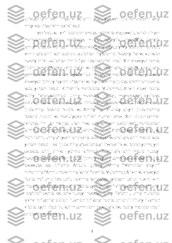 qo‘shganligini   izchil   o‘rganish   va   tahlil   qilish,   yozuvchi   ijod   namunalarini   keng
miqyosda o‘rganishni tashkil etadi.
         Tadqiqot usullari  Tadqiqotni amalga oshirishda eng, avvalo, tanlab olingan
manbalarning   tadqiqot   predmetiga   mosligi,   tarixiylik,   obyektivlik,   ilmiylik
tamoyillariga asoslanilgan holda taqqoslash, analogiya,qiyosiy tadqiqot metodlari,
xronologik  tahlil  kabi  tadqiqot  usullaridan  foydalanildi.  Nazariy  fikr   va  xulosalar
nazariy bilish usullaridan biri bo‘lgan ideallashtirish orqali Xon shaxsiyati  hamda
ijodini   kamchiliklarsiz   ochib   berish   va   bunda   psixologik,   biografik,   sotsiologik,
germenevtik   metodlardan   foydalaniladi.   Biografik   metod   orqali   esa,   yozuvchi
shaxsiyati ijtimoiy hayotini o‘rganish va hayot tarzining ijodiga ta’sirini aniqlashda
katta   yordam   beradi.   Ko‘pchilik   manbalarda   Muhammad   Alixon   shaxsi   haqida
salbiy   fikrlar   keltiriladi.   Uning   maishatga   o‘chligi,   mayparastligi,   ayollarga
qiziqishi   haqida   manbalarda   aytib   o‘tiladi.Shunga   qaramasdan   u   ikki   tomondan
ijodkorning   farzandi   Nodira   va   Amiriyning.   Shunday   ajoyib   ijodkorlarning
farzandi   noqobil   va   mas’uliyatsiz   bo‘lishi   mumkin   emas.   Xon   obodonlashirish
ishlariga   ilm   -fan   rivojiga   ulkan   hissa   qo‘shganligini   tasdiqlovchi   manbalardan
ko‘rinadiki   uning   shaxsini   ideallashtirish   lozim.   She’rlaridagi   ko‘chimlar   va
ma’nolarini, uning g‘oyasini aniqlashda taqqoslash va analogik tahlil metodi katta
yordam   beradi.   Ikki   ijodkorning   g‘azallaridagi   o‘xshashlik   va   farqlar   yonma-yon
aspektda   tahlil   qilinsa   oydinroq   ko‘rinadi.   Sotsiologik   tahlil   metodi   nuqtayi
nazaridan   qaralganda   Xon   ijodida   ijtimoiy   hayot   muammolari   aks   etishi   haqida
tasavvurga   ega   bo‘lamiz.   Abdulla   Qodiriy   o‘zining   “Mehrobdan   chayon”
romanining “Amir Umarxonning kanizi “qismida Muhammad Alixon va shaxsiyati
haqida   ma’lumot   bera   turib,   otasining   kanizagiga   uylangani   uchun   Buxoro   xoni
o‘rtasida tafovud yuz berganligi haqida aytib o‘tilgan.”Is’hoqxon Ibratning “Tarixi
Farg‘ona”   asarida   esa   tarix   nuqtayi   nazardan   ijobiy   fikrlarni   ,   uning   muhabbat
kishisi   bo‘lganligi   adolatli   hukmdor   bo‘lgangi   haqida   uni   aholi   G‘oziy   hukmdor
sifatida   aytib   o‘tadi   bu   kabi   muammolarni   psixologik   bva   badiiy   metodlar   orqali
aniqlashimiz mumkin.
6 