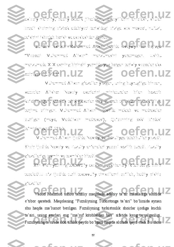 axloqiy-ma’rifiy,   badiiy-estetik   jihatlarini,   tamoyillarini   aniqlash,   shular
orqali   shoirning   o‘zbek   adabiyoti   tarixidagi   o‘ziga   xos   mavqei,   nufuzi,
ta’sirini isbotlab berish va asoslashdan  iborat.
Bundan   Tashqari   Muhammad   Alixon   haqida   Uvaysiy   ham   bejizga
“Voqeati   Muhammad   Alixon”   manzumasini   yaratmagan.   Ushbu
manzumada   XIX   asrning   birinchi   yarmida   yuz   bergan   tarixiy   voqealar   aks
ettirilgan.[1,172-b]
                        Muhammad   Alixon   g‘azallar   yozgan,   uning   buyrug‘iga   binoan,
xattotlar   Alisher   Navoiy   asarlarini   miniaturalar   bilan   bezatib
ko‘chirishgan,   ko‘plab   tarixiy   asarlar   fors   va   arab   tillaridan   o‘zbek   tiliga
tarjima   qilingan.   Muhammad   Alixon     davrida   maktab   va   madrasalar
qurilgan   (maye,   Madalixon   madrasasi),   Qo‘qonning   eski   o‘rdasi
ta’mirlangan.[1,123-b.]
              Muhammad   Alixon   ijodida   Navoiy   va   Fuzuliyga   tatabbu’lar   yozadi.
Shoir   ijodida   Navoiy   va   Fuzuliy   an’analari   yaqqol   sezilib   turadi.   Fuzuliy
g‘azallariga tazmin va taxmislar bitadi. 
            Xon   she’riyatining   tasavvufiy   asoslari   naqshbandiylik   tariqatiga   borib
taqaladi.U   o‘z   ijodida   turli   tasavvufiy   timsollarni   qo‘llab,   badiiy   pishiq
g‘azallar 
         
Vadud   Mahmud   ushbu   tahliliy   maqolada   adabiy   ta sir   masalasiga   alohidaʼ
e tibor   qaratadi.   Maqolaning   “Fuzuliyning   Turkistonga   ta siri”   bo limida   aynan	
ʼ ʼ ʻ
shu   haqda   ma lumot   berilgan.   Fuzuliyning   turkistonlik   shoirlar   ijodiga   kuchli	
ʼ
ta siri,   uning   asarlari   eng   “ma ruf   kitoblardan   biri”   sifatida   keng   tarqalganligi,	
ʼ ʼ
Fuzuliyning ta sirida ikki tillilik paydo bo lgani haqida alohida qayd etadi.Bu shoir	
ʼ ʻ
68 