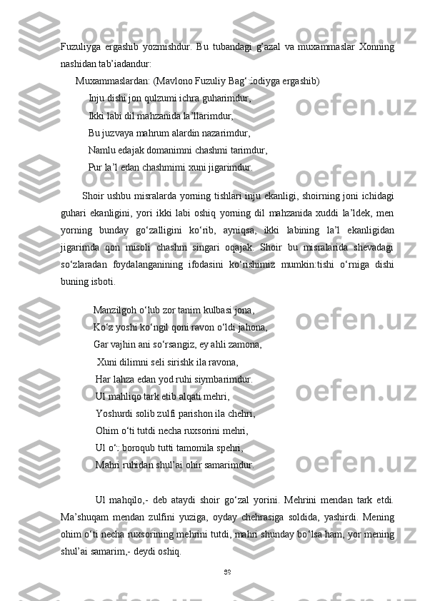 Fuzuliyga   ergashib   yozmishdur.   Bu   tubandagi   g’azal   va   muxammaslar   Xonning
nashidan tab’iadandur:
      Muxammaslardan: (Mavlono Fuzuliy Bag ‘d odiyga ergashib)   
           Inju dishi jon qulzumi ichra guharimdur ,
           Ikki labi dil mahzanida la’llarimdur,
           Bu juzvaya mahrum alardin nazarimdur,
           Namlu edajak domanimni chashmi tarimdur, 
           Pur la’l edan chashmimi xuni jigarimdur.
  
            Shoir ushbu misralarda yorning tishlari inju ekanligi, shoirning joni ichidagi
guhari   ekanligini,   yori   ikki   labi   oshiq   yorning   dil   mahzanida   xuddi   la’ldek,   men
yorning   bunday   go ‘ zalligini   ko‘rib,   ayniqsa,   ikki   labining   la’l   ekanligidan
jigarimda   qon   misoli   chashm   singari   oqajak.   Shoir   bu   misralarida   shevadagi
so ‘ zlaradan   foydalanganining   ifodasini   ko ‘ rishimiz   mumkin:tishi   o ‘ rniga   dishi
buning isboti.
   
              Manzilgoh o ‘ lub zor tanim kulbasi jona,
             Ko ‘ z yoshi ko ‘ ngil qoni ravon o ‘ ldi jahona,
             Gar vajhin ani so ‘ rsangiz, ey ahli zamona,
              Xuni dilimni seli sirishk ila ravona,
              Har lahza edan yod ruhi siymbarimdur.
              Ul mahliqo tark etib alqati mehri,
              Yoshurdi solib zulfi parishon ila chehri,
              Ohim o ‘ ti tutdi necha ruxsorini mehri,
              Ul o ‘ t  boroqub tutti tamomila spehri,
              Mahri ruhidan shul’ai ohir samarimdur.
                Ul   mahqilo,-   deb   ataydi   shoir   go ‘ zal   yorini.   Mehrini   mendan   tark   etdi.
Ma’shuqam   mendan   zulfini   yuziga,   oyday   chehrasiga   soldida,   yashirdi.   Mening
ohim o ‘ ti necha ruxsorining mehrini tutdi, mahri shunday bo ‘ lsa ham, yor mening
shul’ai samarim,- deydi oshiq.
69 