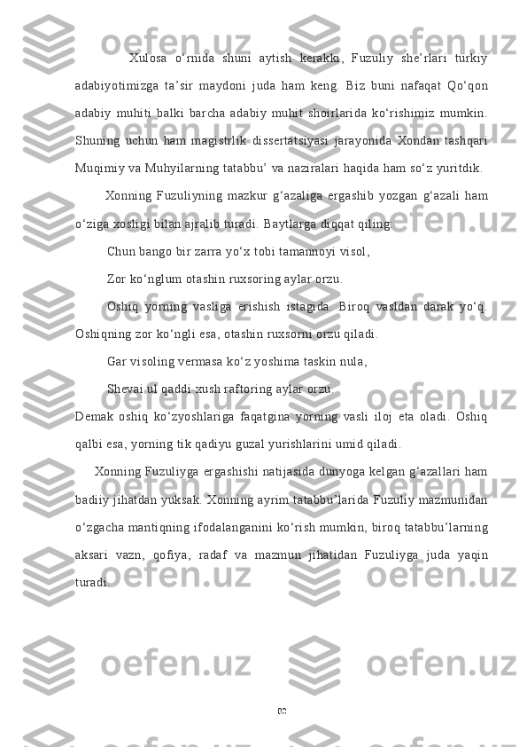               Xulosa   o‘rnida   shuni   aytish   kerakki,   Fuzuliy   she’rlari   turkiy
adabiyotimizga   ta’sir   maydoni   juda   ham   keng.   Biz   buni   nafaqat   Qo‘qon
adabiy   muhiti   balki   barcha   adabiy   muhit   shoirlarida   ko‘rishimiz   mumkin.
Shuning   uchun   ham   magistrlik   dissertatsiyasi   jarayonida   Xondan   tashqari
Muqimiy va Muhyilarning tatabbu’ va naziralari haqida ham so‘z yuritdik.
            Xonning   Fuzuliyning   mazkur   g‘azaliga   ergashib   yozgan   g‘azali   ham
o‘ziga xosligi bilan ajralib turadi.  Baytlarga diqqat qiling:
Chun bango bir zarra yo‘x tobi tamannoyi visol,
Zor ko‘nglum otashin ruxsoring aylar orzu.
Oshiq   yorning   vasliga   erishish   istagida.   Biroq   vasldan   darak   yo‘q.
Oshiqning zor ko‘ngli esa, otashin ruxsorni orzu qiladi.
Gar visoling vermasa ko‘z yoshima taskin nula,
Shevai ul qaddi xush raftoring aylar orzu.
Demak   oshiq   ko‘zyoshlariga   faqatgina   yorning   vasli   iloj   eta   oladi.   Oshiq
qalbi esa, yorning tik qadiyu guzal yurishlarini umid qiladi.
         Xonning Fuzuliyga ergashishi  natijasida  dunyoga kelgan  g‘azallari  ham
badiiy  jihatdan  yuksak.   Xonning  ayrim  tatabbu’larida   Fuzuliy  mazmunidan
o‘zgacha   mantiqning   ifodalanganini   ko‘rish   mumkin,   biroq   tatabbu’larning
aksari   vazn,   qofiya,   radaf   va   mazmun   jihatidan   Fuzuliyga   juda   yaqin
turadi.
80 