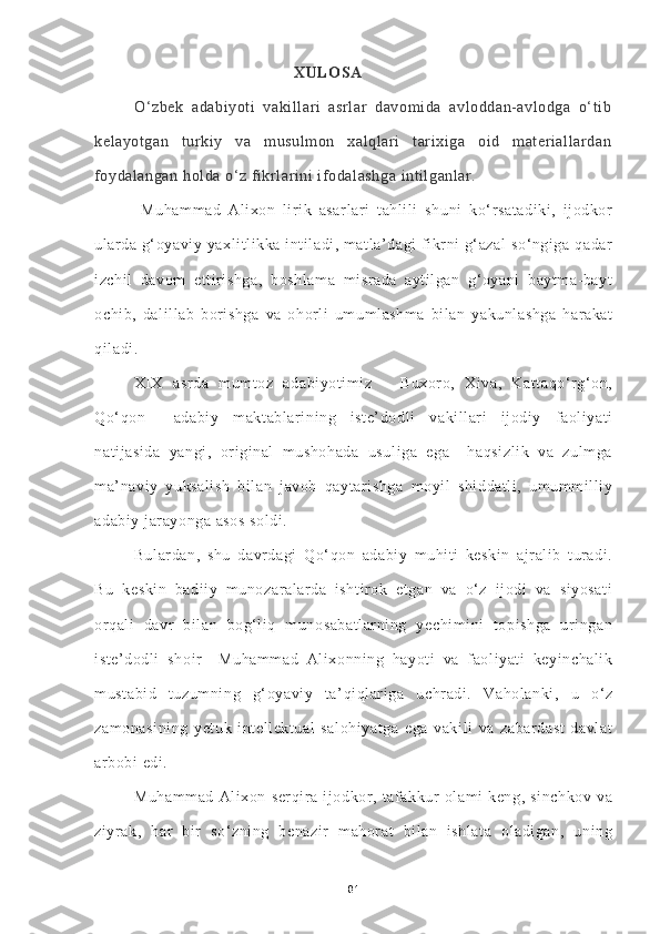                                             XULOSA
O‘zbek   adabiyoti   vakillari   asrlar   davomida   avloddan-avlodga   o‘tib
kelayotgan   turkiy   va   musulmon   xalqlari   tarixiga   oid   materiallardan
foydalangan holda o‘z fikrlarini ifodalashga intilganlar. 
  Muhammad   Alixon   lirik   asarlari   tahlili   shuni   ko‘rsatadiki,   ijodkor
ularda  g‘oyaviy yaxlitlikka intiladi, matla’dagi  fikrni  g‘azal  so‘ngiga qadar
izchil   davom   ettirishga,   boshlama   misrada   aytilgan   g‘oyani   baytma-bayt
ochib,   dalillab   borishga   va   ohorli   umumlashma   bilan   yakunlashga   harakat
qiladi. 
XIX   asrda   mumtoz   adabiyotimiz   –   Buxoro,   Xiva,   Kattaqo‘rg‘on,
Qo‘qon     adabiy   maktablarining   iste’dodli   vakillari   ijodiy   faoliyati
natijasida   yangi,   original   mushohada   usuliga   ega     haqsizlik   va   zulmga
ma’naviy   yuksalish   bilan   javob   qaytarishga   moyil   shiddatli,   umummilliy
adabiy jarayonga asos soldi. 
Bulardan,   shu   davrdagi   Qo‘qon   adabiy   muhiti   keskin   ajralib   turadi.
Bu   keskin   badiiy   munozaralarda   ishtirok   etgan   va   o‘z   ijodi   va   siyosati
orqali   davr   bilan   bog‘liq   munosabatlarning   yechimini   topishga   uringan
iste’dodli   shoir     Muhammad   Alixonning   hayoti   va   faoliyati   keyinchalik
mustabid   tuzumning   g‘oyaviy   ta’qiqlariga   uchradi.   Vaholanki,   u   o‘z
zamonasining   yetuk   intellektual   salohiyatga   ega   vakili   va   zabardast   davlat
arbobi edi. 
Muhammad   Alixon   serqira   ijodkor,   tafakkur   olami   keng,   sinchkov   va
ziyrak,   har   bir   so‘zning   benazir   mahorat   bilan   ishlata   oladigan,   uning
81 