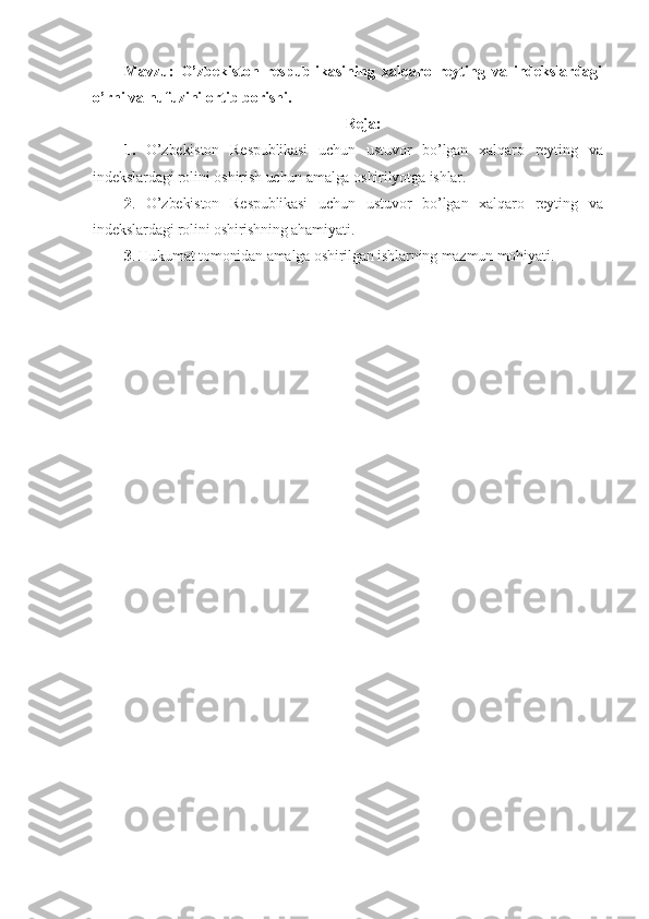 Mavzu:   O’zbekiston   respublikasining   xalqaro   reyting   va   indekslardagi
o’rni va nufuzini ortib borishi.
Reja:
1.   O’zbekiston   Respublikasi   uchun   ustuvor   bo’lgan   xalqaro   reyting   va
indekslar dagi   rolini   oshirish   uchun   amalga   oshirilyotga   ishlar .
2 .   O’zbekiston   Respublikasi   uchun   ustuvor   bo’lgan   xalqaro   reyting   va
indekslardagi rolini oshirishning ahamiyati.
3 . Hukumat tomonidan amalga oshirilgan ishlarning mazmun mohiyati. 