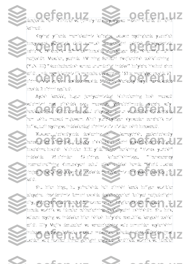 darajasida   ham   islohotlar   va   ijtimoiy-iqtisodiy   siyosat   mezoni   sifatida   qo’llanib
kelinadi.
Keyingi   yillarda   mamlakatimiz   ko’pgina   ustuvor   reytinglarda   yuqorilab
borayotgani   yurtimizda   aholi   turmush   farovonligini   oshirish,   jamiyatimizda
ochiqlik,   oshkoralikni   ta’minlash   borasida   qilinayotgan   ezgu   ishlarning   muhim
natijasidir.   Masalan,   yaqinda   BMTning   Sanoatni   rivojlantirish   tashkilotining   -
(YuNIDO)   “Raqobatbardosh   sanoat   unumdorligi   indeksi”   bo’yicha   hisoboti   chop
etildi. Unda mamlakatimiz ilk marotaba aks ettirilib, 152 ta mamlakat orasida 92-
o’rinni,   MDHga   a’zo   davlatlar   orasida   5-o’rinni,   Markaziy   Osiyo   mamlakatlari
orasida 2-o’rinni egalladi.
Aytish   kerakki,   bugun   jamiyatimizdagi   islohotlarning   bosh   maqsadi
xalqimizni   rozi   qilishdek   ezgu   maqsadga   yo’naltirilmoqda.   Barcha   sa’y-
harakatlarimiz,   islohotlarimiz,   qabul   qilayotgan   qonun   va   qarorlarimiz   zamirida
ham   ushbu   maqsad   mujassam.   Aholi   yuritilayotgan   siyosatdan   qanchalik   rozi
bo’lsa, turli reyting va indekslardagi o’rnimiz o’z-o’zidan oshib boraveradi.
Xususan,   iqtisodiyotda   davlatning   rolini   kamaytirish,   makroiqtisodiy
barqarorlikni   ta’minlash,   iqtisodiy   o’sish   istiqbollarini   yaxshilashga   qaratilgan
bosqichma-bosqich   islohotlar   2020-yilda   Jahon   bankining   “Biznes   yuritish”
indeksida   76-o’rindan   69-o’ringa   ko’tarilishimizga,   “Transparency
International”ning   Korrupsiyani   qabul   qilish   indeksi   hamda   “World   Justice
Project”ning Qonun ustuvorligi indeksida mamlakatimiz o’rni yaxshilanishiga olib
keldi.
Shu   bilan   birga,   bu   yo’nalishda   hali   qilinishi   kerak   bo’lgan   vazifalar
talaygina.   Prezidentimiz   farmoni   asosida   davlat   organlari   faoliyati   natijadorligini
oliy,   ya’ni   parlament   darajasida   nazorat   qilish   belgilanganidan   maqsad   —   bu
borada   vazirlik   va   idoralar   rahbarlarining   mas’uliyatini   oshirishdir.   Shu   bois,
xalqaro   reyting   va   indekslar   bilan   ishlash   bo’yicha   respublika   kengashi   tashkil
etildi.   Oliy   Majlis   deputatlari   va   senatorlarining   xalq   tomonidan   saylanishini
inobatga   oladigan   bo’lsak,   mazkur   mexanizm   sohadagi   chora-tadbirlar   ijrosi
ustidan   xalq   nazorati   o’rnatilganligini   anglatadi.   Endilikda   vazirlik   va   idoralar 