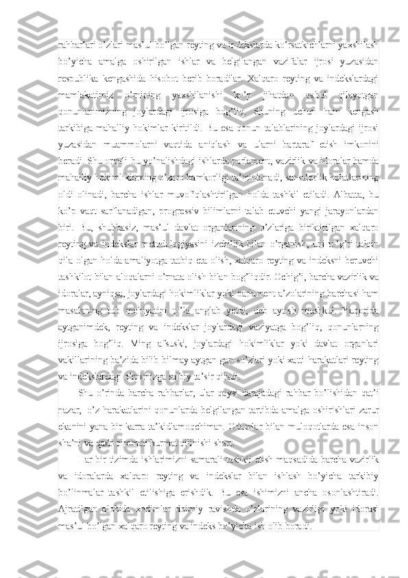 rahbarlari o’zlari mas’ul bo’lgan reyting va indekslarda ko’rsatkichlarni yaxshilash
bo’yicha   amalga   oshirilgan   ishlar   va   belgilangan   vazifalar   ijrosi   yuzasidan
respublika   kengashida   hisobot   berib   boradilar.   Xalqaro   reyting   va   indekslardagi
mamlakatimiz   o’rnining   yaxshilanishi   ko’p   jihatdan   qabul   qilayotgan
qonunlarimizning   joylardagi   ijrosiga   bog’liq.   Shuning   uchun   ham   kengash
tarkibiga   mahalliy   hokimlar   kiritildi.   Bu   esa   qonun   talablarining   joylardagi   ijrosi
yuzasidan   muammolarni   vaqtida   aniqlash   va   ularni   bartaraf   etish   imkonini
beradi.   Shu orqali bu yo’nalishdagi ishlarda parlament, vazirlik va idoralar hamda
mahalliy hokimliklarning o’zaro hamkorligi ta’minlanadi, sansalorlik holatlarining
oldi   olinadi,   barcha   ishlar   muvofiqlashtirilgan   holda   tashkil   etiladi.   Albatta,   bu
ko’p   vaqt   sarflanadigan,   progressiv   bilimlarni   talab   etuvchi   yangi   jarayonlardan
biri.   Bu,   shubhasiz,   mas’ul   davlat   organlarining   o’zlariga   biriktirilgan   xalqaro
reyting   va   indekslar   metodologiyasini   izchillik   bilan   o’rganish,   uni   to’g’ri   talqin
qila olgan holda amaliyotga tatbiq eta olish, xalqaro reyting va indeksni  beruvchi
tashkilot bilan aloqalarni o’rnata olish bilan bog’liqdir. Ochig’i, barcha vazirlik va
idoralar, ayniqsa, joylardagi hokimliklar yoki parlament a’zolarining barchasi ham
masalaning   tub   mohiyatini   to’la   anglab   yetdi,   deb   aytish   mushkul.   Yuqorida
aytganimdek,   reyting   va   indekslar   joylardagi   vaziyatga   bog’liq,   qonunlarning
ijrosiga   bog’liq.   Ming   afsuski,   joylardagi   hokimliklar   yoki   davlat   organlari
vakillarining ba’zida bilib-bilmay aytgan gap-so’zlari yoki xatti-harakatlari reyting
va indekslardagi o’rnimizga salbiy ta’sir qiladi.
Shu   o’rinda   barcha   rahbarlar,   ular   qaysi   darajadagi   rahbar   bo’lishidan   qat’i
nazar,     o’z harakatlarini  qonunlarda belgilangan tartibda amalga oshirishlari  zarur
ekanini yana bir karra ta’kidlamoqchiman. Odamlar bilan muloqotlarda esa  inson
sha’ni va qadr-qimmati hurmat qilinishi shart.
Har bir tizimda ishlarimizni  samarali tashkil etish maqsadida barcha vazirlik
va   idoralarda   xalqaro   reyting   va   indekslar   bilan   ishlash   bo’yicha   tarkibiy
bo’linmalar   tashkil   etilishiga   erishdik.   Bu   esa   ishimizni   ancha   osonlashtiradi.
Ajratilgan   alohida   xodimlar   doimiy   ravishda   o’zlarining   vazirligi   yoki   idorasi
mas’ul bo’lgan xalqaro reyting va indeks bo’yicha ish olib boradi. 