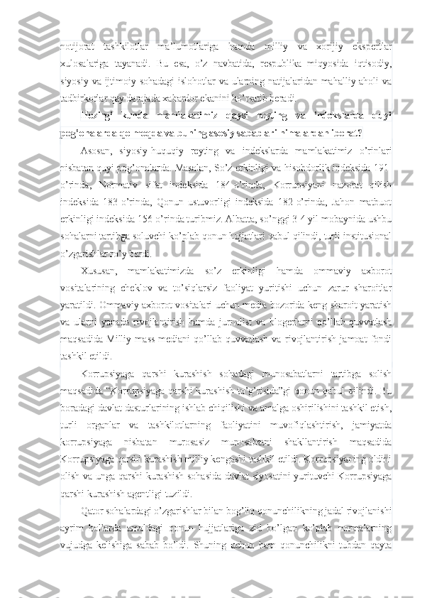 notijorat   tashkilotlar   ma’lumotlariga   hamda   milliy   va   xorijiy   ekspertlar
xulosalariga   tayanadi.   Bu   esa,   o’z   navbatida,   respublika   miqyosida   iqtisodiy,
siyosiy va ijtimoiy sohadagi  islohotlar va ularning natijalaridan mahalliy aholi va
tadbirkorlar qay darajada xabardor ekanini ko’rsatib beradi.
Hozirgi   kunda   mamlakatimiz   qaysi   reyting   va   indekslarda   quyi
pog’onalarda qolmoqda va buning asosiy sabablari nimalardan iborat?
Asosan,   siyosiy-huquqiy   reyting   va   indekslarda   mamlakatimiz   o’rinlari
nisbatan quyi pog’onalarda. Masalan, So’z erkinligi va hisobdorlik indeksida 191-
o’rinda,   Normativ   sifat   indeksida   184-o’rinda,   Korrupsiyani   nazorat   qilish
indeksida   183-o’rinda,   Qonun   ustuvorligi   indeksida   182-o’rinda,   Jahon   matbuot
erkinligi indeksida 156-o’rinda turibmiz. Albatta, so’nggi 3-4 yil mobaynida ushbu
sohalarni tartibga soluvchi ko’plab qonun hujjatlari qabul qilindi, turli institusional
o’zgarishlar ro’y berdi.
Xususan,   mamlakatimizda   so’z   erkinligi   hamda   ommaviy   axborot
vositalarining   cheklov   va   to’siqlarsiz   faoliyat   yuritishi   uchun   zarur   sharoitlar
yaratildi. Ommaviy axborot vositalari uchun media bozorida keng sharoit yaratish
va   ularni   yanada   rivojlantirish   hamda   jurnalist   va   blogerlarni   qo’llab-quvvatlash
maqsadida   Milliy   mass-mediani   qo’llab-quvvatlash   va   rivojlantirish   jamoat   fondi
tashkil etildi.
Korrupsiyaga   qarshi   kurashish   sohadagi   munosabatlarni   tartibga   solish
maqsadida  “Korrupsiyaga  qarshi  kurashish   to’g’risida”gi  qonun  qabul  qilindi.  Bu
boradagi davlat dasturlarining ishlab chiqilishi va amalga oshirilishini tashkil etish,
turli   organlar   va   tashkilotlarning   faoliyatini   muvofiqlashtirish,   jamiyatda
korrupsiyaga   nisbatan   murosasiz   munosabatni   shakllantirish   maqsadida
Korrupsiyaga qarshi kurashish milliy kengashi tashkil etildi. Korrupsiyaning oldini
olish va unga qarshi  kurashish sohasida  davlat siyosatini  yurituvchi Korrupsiyaga
qarshi kurashish agentligi tuzildi.
Qator sohalardagi o’zgarishlar bilan bog’liq qonunchilikning jadal rivojlanishi
ayrim   hollarda   amaldagi   qonun   hujjatlariga   zid   bo’lgan   ko’plab   normalarning
vujudga   kelishiga   sabab   bo’ldi.   Shuning   uchun   ham   qonunchilikni   tubdan   qayta 